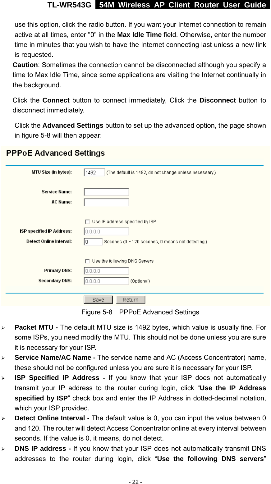 TL-WR543G   54M Wireless AP Client Router User Guide  use this option, click the radio button. If you want your Internet connection to remain active at all times, enter &quot;0&quot; in the Max Idle Time field. Otherwise, enter the number time in minutes that you wish to have the Internet connecting last unless a new link is requested. Caution: Sometimes the connection cannot be disconnected although you specify a time to Max Idle Time, since some applications are visiting the Internet continually in the background. Click the Connect button to connect immediately, Click the Disconnect button to disconnect immediately. Click the Advanced Settings button to set up the advanced option, the page shown in figure 5-8 will then appear:  Figure 5-8  PPPoE Advanced Settings ¾ Packet MTU - The default MTU size is 1492 bytes, which value is usually fine. For some ISPs, you need modify the MTU. This should not be done unless you are sure it is necessary for your ISP. ¾ Service Name/AC Name - The service name and AC (Access Concentrator) name, these should not be configured unless you are sure it is necessary for your ISP. ¾ ISP Specified IP Address - If you know that your ISP does not automatically transmit your IP address to the router during login, click “Use the IP Address specified by ISP” check box and enter the IP Address in dotted-decimal notation, which your ISP provided. ¾ Detect Online Interval - The default value is 0, you can input the value between 0 and 120. The router will detect Access Concentrator online at every interval between seconds. If the value is 0, it means, do not detect. ¾ DNS IP address - If you know that your ISP does not automatically transmit DNS addresses to the router during login, click “Use the following DNS servers”  - 22 - 