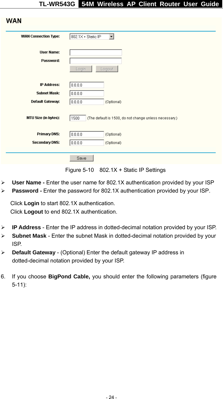 TL-WR543G   54M Wireless AP Client Router User Guide   Figure 5-10    802.1X + Static IP Settings ¾ User Name - Enter the user name for 802.1X authentication provided by your ISP ¾ Password - Enter the password for 802.1X authentication provided by your ISP. Click Login to start 802.1X authentication. Click Logout to end 802.1X authentication. ¾ IP Address - Enter the IP address in dotted-decimal notation provided by your ISP. ¾ Subnet Mask - Enter the subnet Mask in dotted-decimal notation provided by your ISP. ¾ Default Gateway - (Optional) Enter the default gateway IP address in dotted-decimal notation provided by your ISP. 6.  If you choose BigPond Cable, you should enter the following parameters (figure 5-11):   - 24 - 
