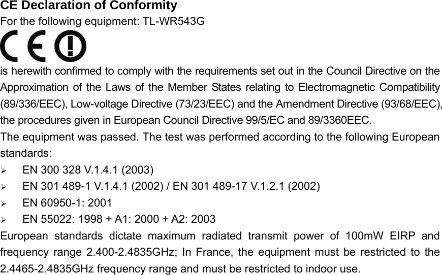 CE Declaration of Conformity For the following equipment: TL-WR543G  is herewith confirmed to comply with the requirements set out in the Council Directive on the Approximation of the Laws of the Member States relating to Electromagnetic Compatibility (89/336/EEC), Low-voltage Directive (73/23/EEC) and the Amendment Directive (93/68/EEC), the procedures given in European Council Directive 99/5/EC and 89/3360EEC.   The equipment was passed. The test was performed according to the following European standards: ¾ EN 300 328 V.1.4.1 (2003) ¾ EN 301 489-1 V.1.4.1 (2002) / EN 301 489-17 V.1.2.1 (2002) ¾ EN 60950-1: 2001 ¾ EN 55022: 1998 + A1: 2000 + A2: 2003 European standards dictate maximum radiated transmit power of 100mW EIRP and frequency range 2.400-2.4835GHz; In France, the equipment must be restricted to the 2.4465-2.4835GHz frequency range and must be restricted to indoor use.    