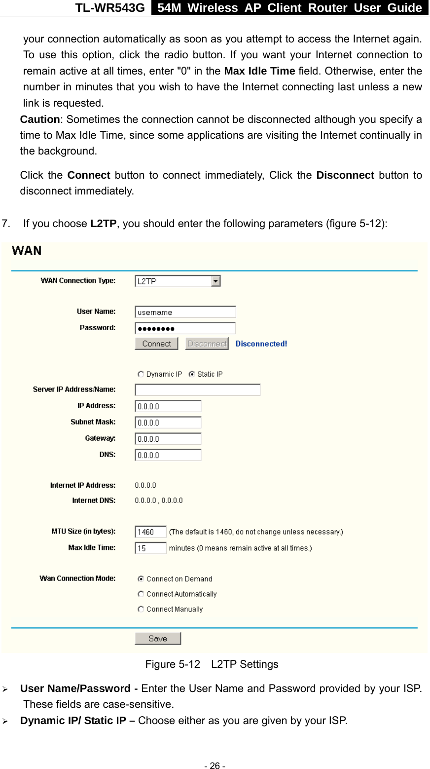 TL-WR543G   54M Wireless AP Client Router User Guide  your connection automatically as soon as you attempt to access the Internet again. To use this option, click the radio button. If you want your Internet connection to remain active at all times, enter &quot;0&quot; in the Max Idle Time field. Otherwise, enter the number in minutes that you wish to have the Internet connecting last unless a new link is requested. Caution: Sometimes the connection cannot be disconnected although you specify a time to Max Idle Time, since some applications are visiting the Internet continually in the background. Click the Connect button to connect immediately, Click the Disconnect button to disconnect immediately.  7.  If you choose L2TP, you should enter the following parameters (figure 5-12):  Figure 5-12  L2TP Settings ¾ User Name/Password - Enter the User Name and Password provided by your ISP. These fields are case-sensitive. ¾ Dynamic IP/ Static IP – Choose either as you are given by your ISP.  - 26 - 