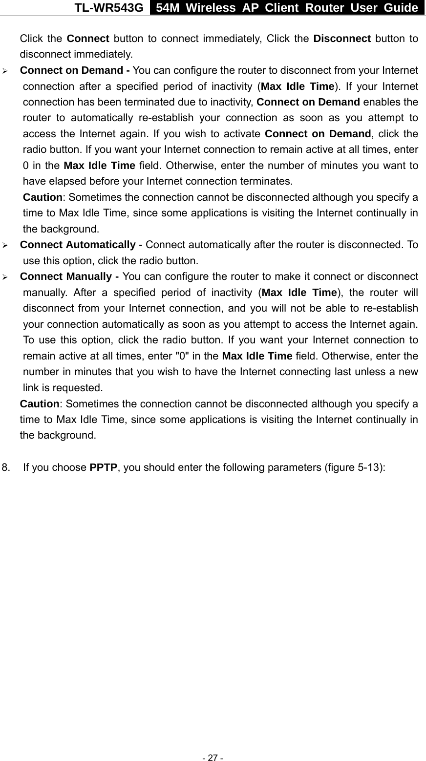 TL-WR543G   54M Wireless AP Client Router User Guide  Click the Connect button to connect immediately, Click the Disconnect button to disconnect immediately. ¾ Connect on Demand - You can configure the router to disconnect from your Internet connection after a specified period of inactivity (Max Idle Time). If your Internet connection has been terminated due to inactivity, Connect on Demand enables the router to automatically re-establish your connection as soon as you attempt to access the Internet again. If you wish to activate Connect on Demand, click the radio button. If you want your Internet connection to remain active at all times, enter 0 in the Max Idle Time field. Otherwise, enter the number of minutes you want to have elapsed before your Internet connection terminates. Caution: Sometimes the connection cannot be disconnected although you specify a time to Max Idle Time, since some applications is visiting the Internet continually in the background. ¾ Connect Automatically - Connect automatically after the router is disconnected. To use this option, click the radio button. ¾ Connect Manually - You can configure the router to make it connect or disconnect manually. After a specified period of inactivity (Max Idle Time), the router will disconnect from your Internet connection, and you will not be able to re-establish your connection automatically as soon as you attempt to access the Internet again. To use this option, click the radio button. If you want your Internet connection to remain active at all times, enter &quot;0&quot; in the Max Idle Time field. Otherwise, enter the number in minutes that you wish to have the Internet connecting last unless a new link is requested. Caution: Sometimes the connection cannot be disconnected although you specify a time to Max Idle Time, since some applications is visiting the Internet continually in the background.  8.  If you choose PPTP, you should enter the following parameters (figure 5-13):  - 27 - 