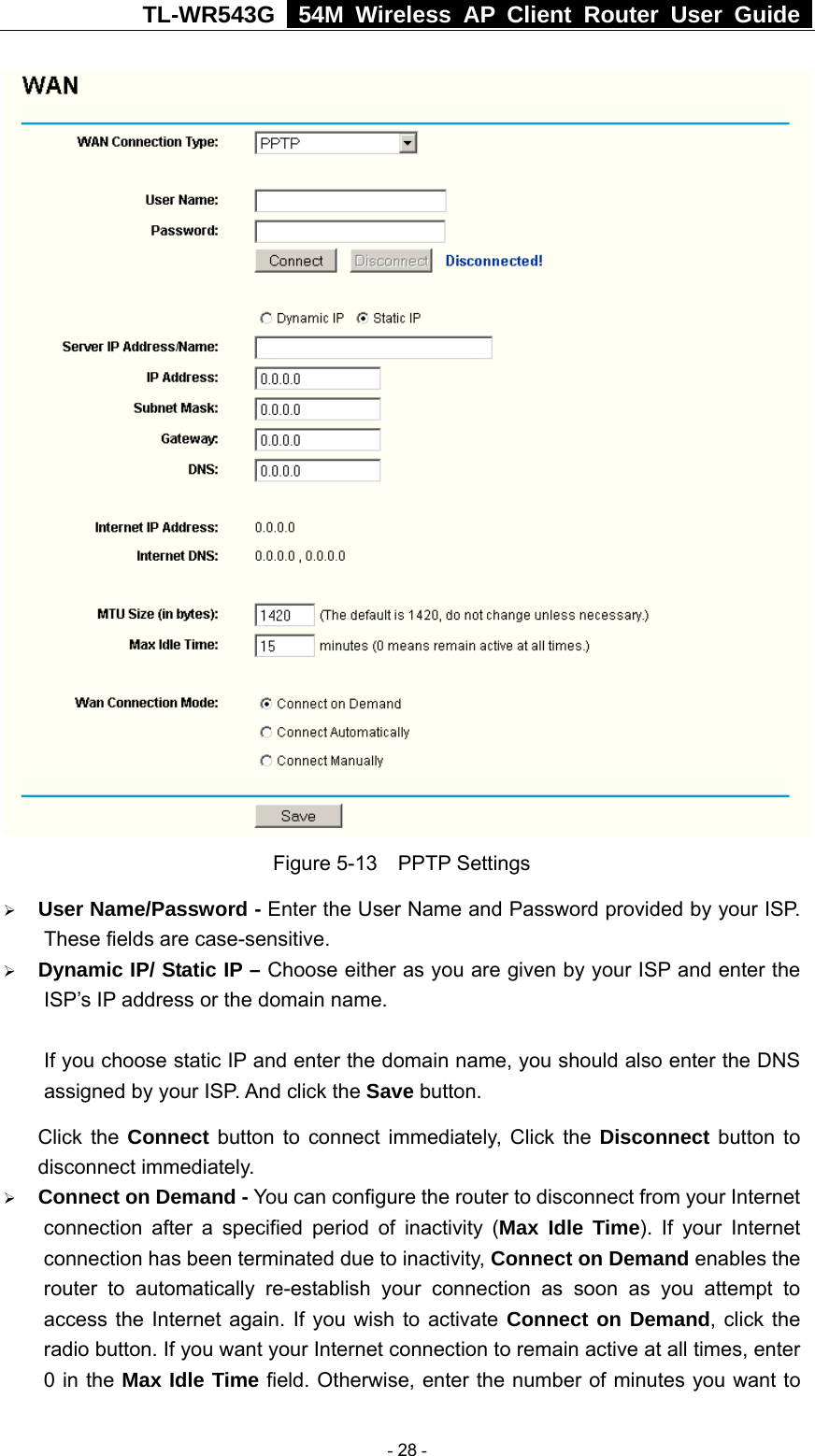TL-WR543G   54M Wireless AP Client Router User Guide   Figure 5-13  PPTP Settings ¾ User Name/Password - Enter the User Name and Password provided by your ISP. These fields are case-sensitive. ¾ Dynamic IP/ Static IP – Choose either as you are given by your ISP and enter the ISP’s IP address or the domain name.  If you choose static IP and enter the domain name, you should also enter the DNS assigned by your ISP. And click the Save button. Click the Connect button to connect immediately, Click the Disconnect button to disconnect immediately. ¾ Connect on Demand - You can configure the router to disconnect from your Internet connection after a specified period of inactivity (Max Idle Time). If your Internet connection has been terminated due to inactivity, Connect on Demand enables the router to automatically re-establish your connection as soon as you attempt to access the Internet again. If you wish to activate Connect on Demand, click the radio button. If you want your Internet connection to remain active at all times, enter 0 in the Max Idle Time field. Otherwise, enter the number of minutes you want to  - 28 - 