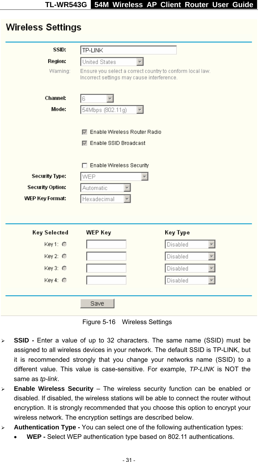 TL-WR543G   54M Wireless AP Client Router User Guide   Figure 5-16  Wireless Settings ¾ SSID - Enter a value of up to 32 characters. The same name (SSID) must be assigned to all wireless devices in your network. The default SSID is TP-LINK, but it is recommended strongly that you change your networks name (SSID) to a different value. This value is case-sensitive. For example, TP-LINK is NOT the same as tp-link. ¾ Enable Wireless Security – The wireless security function can be enabled or disabled. If disabled, the wireless stations will be able to connect the router without encryption. It is strongly recommended that you choose this option to encrypt your wireless network. The encryption settings are described below. ¾ Authentication Type - You can select one of the following authentication types: • WEP - Select WEP authentication type based on 802.11 authentications.  - 31 - 