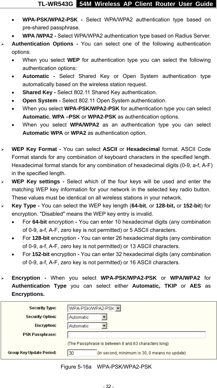 TL-WR543G   54M Wireless AP Client Router User Guide  • WPA-PSK/WPA2-PSK - Select WPA/WPA2 authentication type based on pre-shared passphrase.   • WPA /WPA2 - Select WPA/WPA2 authentication type based on Radius Server. ¾ Authentication Options - You can select one of the following authentication options:  • When you select WEP for authentication type you can select the following authentication options: • Automatic - Select Shared Key or Open System authentication type automatically based on the wireless station request. • Shared Key - Select 802.11 Shared Key authentication. • Open System - Select 802.11 Open System authentication. • When you select WPA-PSK/WPA2-PSK for authentication type you can select Automatic, WPA –PSK or WPA2-PSK as authentication options. • When you select WPA/WPA2 as an authentication type you can select Automatic WPA or WPA2 as authentication option.  ¾ WEP Key Format - You can select ASCII or  Hexadecimal format. ASCII Code Format stands for any combination of keyboard characters in the specified length. Hexadecimal format stands for any combination of hexadecimal digits (0-9, a-f, A-F) in the specified length. ¾ WEP Key settings - Select which of the four keys will be used and enter the matching WEP key information for your network in the selected key radio button. These values must be identical on all wireless stations in your network. ¾ Key Type - You can select the WEP key length (64-bit, or 128-bit, or 152-bit) for encryption. &quot;Disabled&quot; means the WEP key entry is invalid. • For 64-bit encryption - You can enter 10 hexadecimal digits (any combination of 0-9, a-f, A-F, zero key is not permitted) or 5 ASCII characters.   • For 128-bit encryption - You can enter 26 hexadecimal digits (any combination of 0-9, a-f, A-F, zero key is not permitted) or 13 ASCII characters. • For 152-bit encryption - You can enter 32 hexadecimal digits (any combination of 0-9, a-f, A-F, zero key is not permitted) or 16 ASCII characters. ¾ Encryption - When you select WPA-PSK/WPA2-PSK or WPA/WPA2 for Authentication Type you can select either Automatic, TKIP or AES as Encryptions.  Figure 5-16a  WPA-PSK/WPA2-PSK  - 32 - 