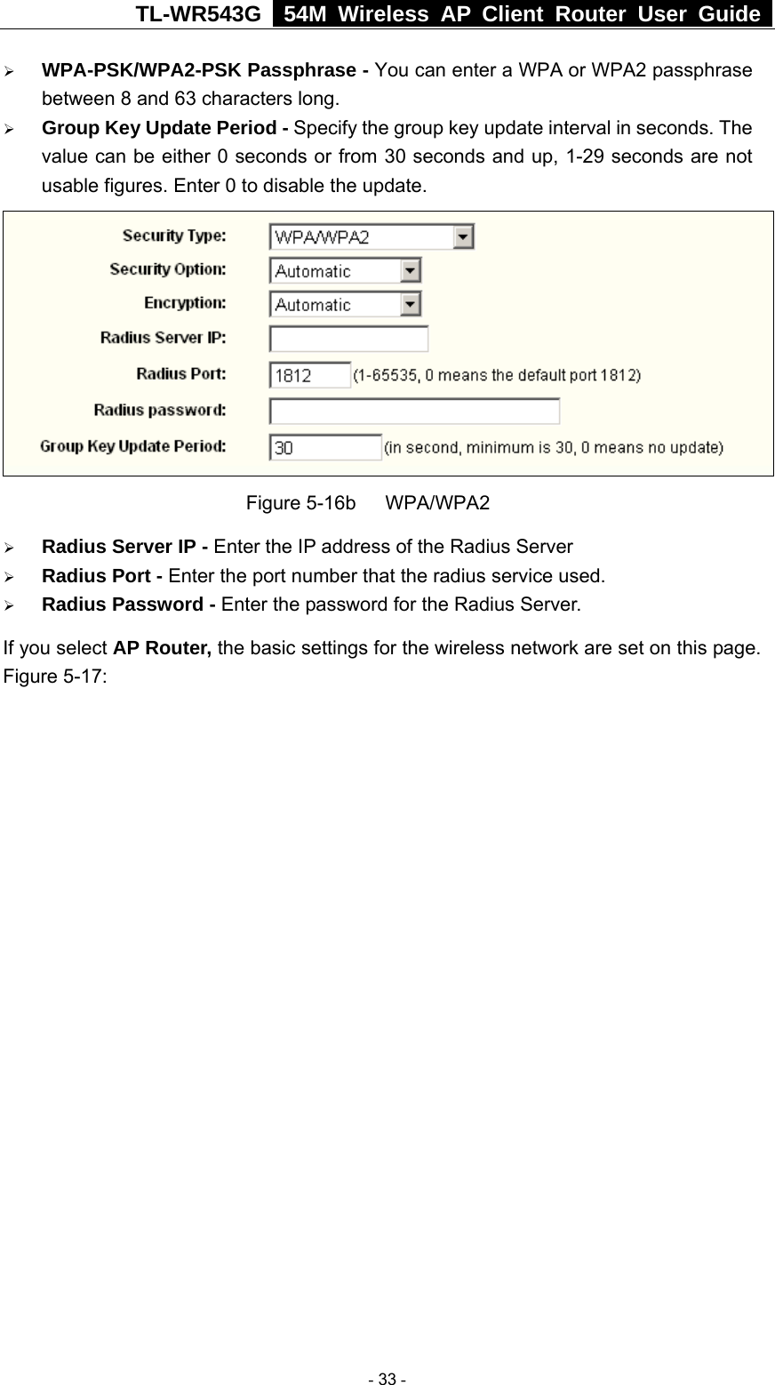 TL-WR543G   54M Wireless AP Client Router User Guide  ¾ WPA-PSK/WPA2-PSK Passphrase - You can enter a WPA or WPA2 passphrase between 8 and 63 characters long. ¾ Group Key Update Period - Specify the group key update interval in seconds. The value can be either 0 seconds or from 30 seconds and up, 1-29 seconds are not usable figures. Enter 0 to disable the update.                   Figure 5-16b   WPA/WPA2 ¾ Radius Server IP - Enter the IP address of the Radius Server ¾ Radius Port - Enter the port number that the radius service used. ¾ Radius Password - Enter the password for the Radius Server. If you select AP Router, the basic settings for the wireless network are set on this page. Figure 5-17:  - 33 - 