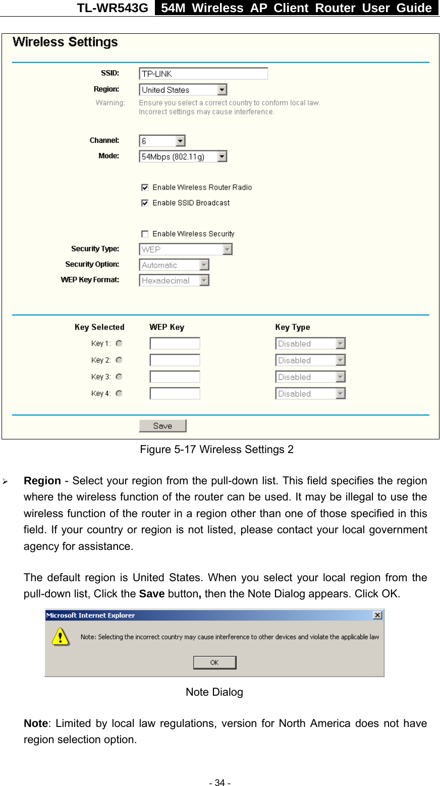 TL-WR543G   54M Wireless AP Client Router User Guide   Figure 5-17 Wireless Settings 2 ¾ Region - Select your region from the pull-down list. This field specifies the region where the wireless function of the router can be used. It may be illegal to use the wireless function of the router in a region other than one of those specified in this field. If your country or region is not listed, please contact your local government agency for assistance. The default region is United States. When you select your local region from the pull-down list, Click the Save button, then the Note Dialog appears. Click OK.  Note Dialog   Note: Limited by local law regulations, version for North America does not have region selection option.  - 34 - 