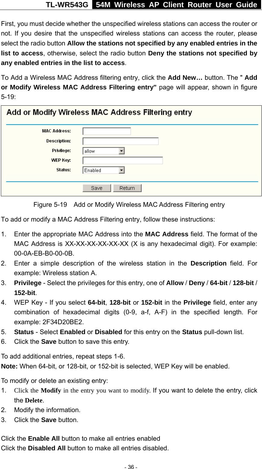 TL-WR543G   54M Wireless AP Client Router User Guide  First, you must decide whether the unspecified wireless stations can access the router or not. If you desire that the unspecified wireless stations can access the router, please select the radio button Allow the stations not specified by any enabled entries in the list to access, otherwise, select the radio button Deny the stations not specified by any enabled entries in the list to access. To Add a Wireless MAC Address filtering entry, click the Add New… button. The &quot; Add or Modify Wireless MAC Address Filtering entry&quot; page will appear, shown in figure 5-19:  Figure 5-19    Add or Modify Wireless MAC Address Filtering entry To add or modify a MAC Address Filtering entry, follow these instructions: 1.  Enter the appropriate MAC Address into the MAC Address field. The format of the MAC Address is XX-XX-XX-XX-XX-XX (X is any hexadecimal digit). For example: 00-0A-EB-B0-00-0B.  2.  Enter a simple description of the wireless station in the Description field. For example: Wireless station A. 3.  Privilege - Select the privileges for this entry, one of Allow / Deny / 64-bit / 128-bit / 152-bit.  4.  WEP Key - If you select 64-bit, 128-bit or 152-bit in the Privilege field, enter any combination of hexadecimal digits (0-9, a-f, A-F) in the specified length. For example: 2F34D20BE2.   5.  Status - Select Enabled or Disabled for this entry on the Status pull-down list. 6. Click the Save button to save this entry. To add additional entries, repeat steps 1-6. Note: When 64-bit, or 128-bit, or 152-bit is selected, WEP Key will be enabled.   To modify or delete an existing entry: 1.  Click the Modify in the entry you want to modify. If you want to delete the entry, click the Delete. 2.  Modify the information.   3. Click the Save button. Click the Enable All button to make all entries enabled Click the Disabled All button to make all entries disabled.  - 36 - 