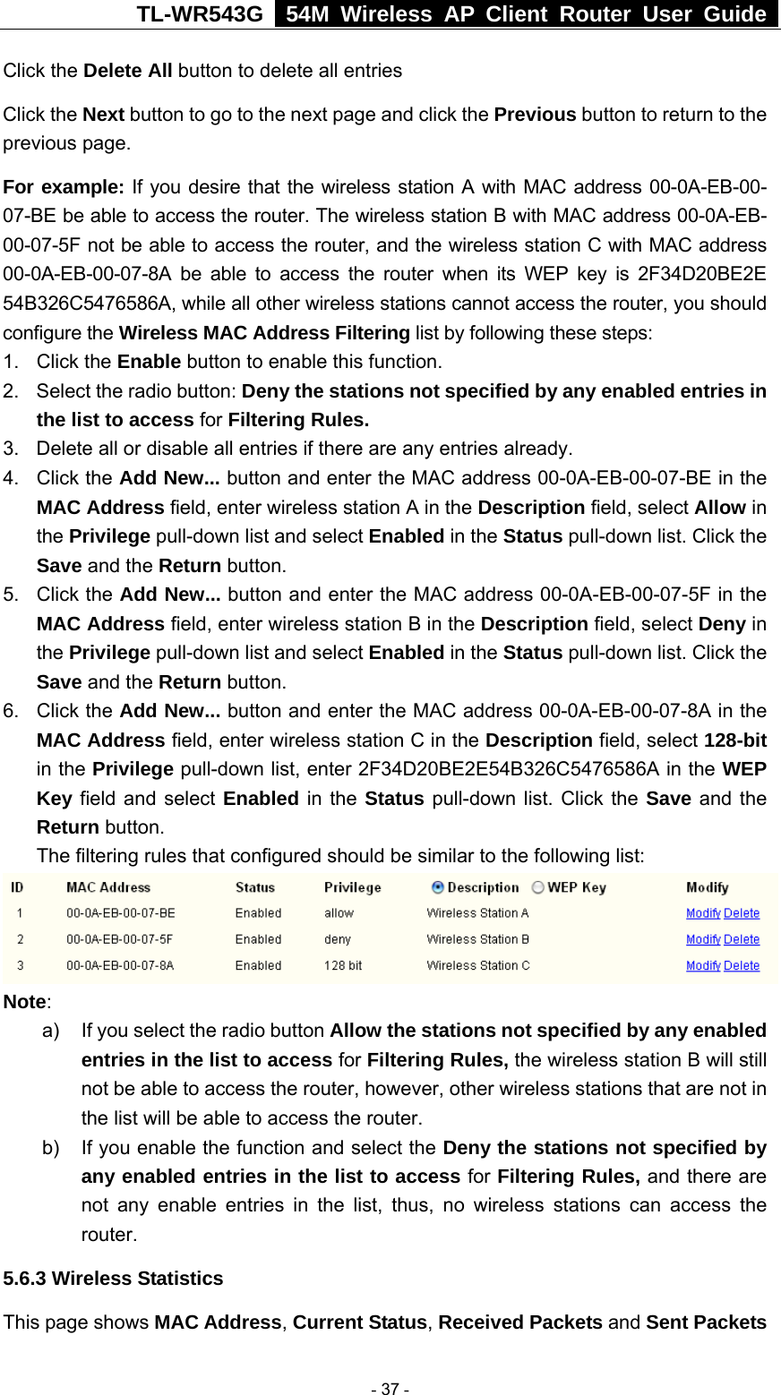 TL-WR543G   54M Wireless AP Client Router User Guide  Click the Delete All button to delete all entries Click the Next button to go to the next page and click the Previous button to return to the previous page. For example: If you desire that the wireless station A with MAC address 00-0A-EB-00- 07-BE be able to access the router. The wireless station B with MAC address 00-0A-EB- 00-07-5F not be able to access the router, and the wireless station C with MAC address 00-0A-EB-00-07-8A be able to access the router when its WEP key is 2F34D20BE2E 54B326C5476586A, while all other wireless stations cannot access the router, you should configure the Wireless MAC Address Filtering list by following these steps: 1. Click the Enable button to enable this function. 2.  Select the radio button: Deny the stations not specified by any enabled entries in the list to access for Filtering Rules. 3.  Delete all or disable all entries if there are any entries already. 4. Click the Add New... button and enter the MAC address 00-0A-EB-00-07-BE in the MAC Address field, enter wireless station A in the Description field, select Allow in the Privilege pull-down list and select Enabled in the Status pull-down list. Click the Save and the Return button. 5. Click the Add New... button and enter the MAC address 00-0A-EB-00-07-5F in the MAC Address field, enter wireless station B in the Description field, select Deny in the Privilege pull-down list and select Enabled in the Status pull-down list. Click the Save and the Return button. 6. Click the Add New... button and enter the MAC address 00-0A-EB-00-07-8A in the MAC Address field, enter wireless station C in the Description field, select 128-bit in the Privilege pull-down list, enter 2F34D20BE2E54B326C5476586A in the WEP Key field and select Enabled in the Status pull-down list. Click the Save and the Return button. The filtering rules that configured should be similar to the following list:  Note:  a)  If you select the radio button Allow the stations not specified by any enabled entries in the list to access for Filtering Rules, the wireless station B will still not be able to access the router, however, other wireless stations that are not in the list will be able to access the router. b)  If you enable the function and select the Deny the stations not specified by any enabled entries in the list to access for Filtering Rules, and there are not any enable entries in the list, thus, no wireless stations can access the router. 5.6.3 Wireless Statistics This page shows MAC Address, Current Status, Received Packets and Sent Packets  - 37 - 