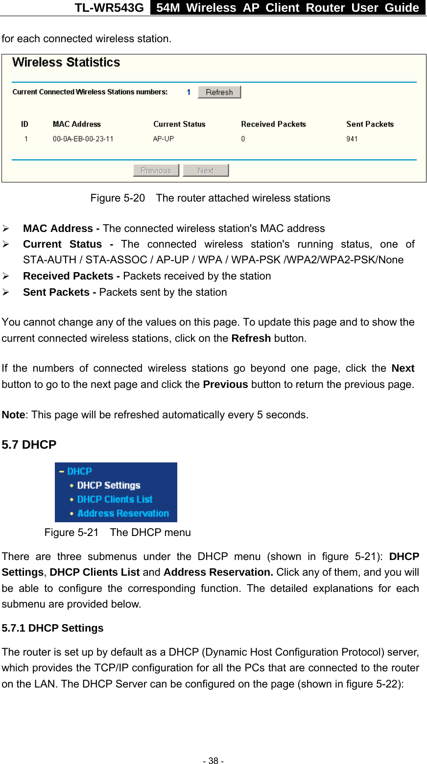 TL-WR543G   54M Wireless AP Client Router User Guide  for each connected wireless station.  Figure 5-20    The router attached wireless stations ¾ MAC Address - The connected wireless station&apos;s MAC address ¾ Current Status - The connected wireless station&apos;s running status, one of STA-AUTH / STA-ASSOC / AP-UP / WPA / WPA-PSK /WPA2/WPA2-PSK/None ¾ Received Packets - Packets received by the station ¾ Sent Packets - Packets sent by the station You cannot change any of the values on this page. To update this page and to show the current connected wireless stations, click on the Refresh button.   If the numbers of connected wireless stations go beyond one page, click the Next button to go to the next page and click the Previous button to return the previous page. Note: This page will be refreshed automatically every 5 seconds. 5.7 DHCP  Figure 5-21    The DHCP menu There are three submenus under the DHCP menu (shown in figure 5-21): DHCP Settings, DHCP Clients List and Address Reservation. Click any of them, and you will be able to configure the corresponding function. The detailed explanations for each submenu are provided below. 5.7.1 DHCP Settings The router is set up by default as a DHCP (Dynamic Host Configuration Protocol) server, which provides the TCP/IP configuration for all the PCs that are connected to the router on the LAN. The DHCP Server can be configured on the page (shown in figure 5-22):  - 38 - 