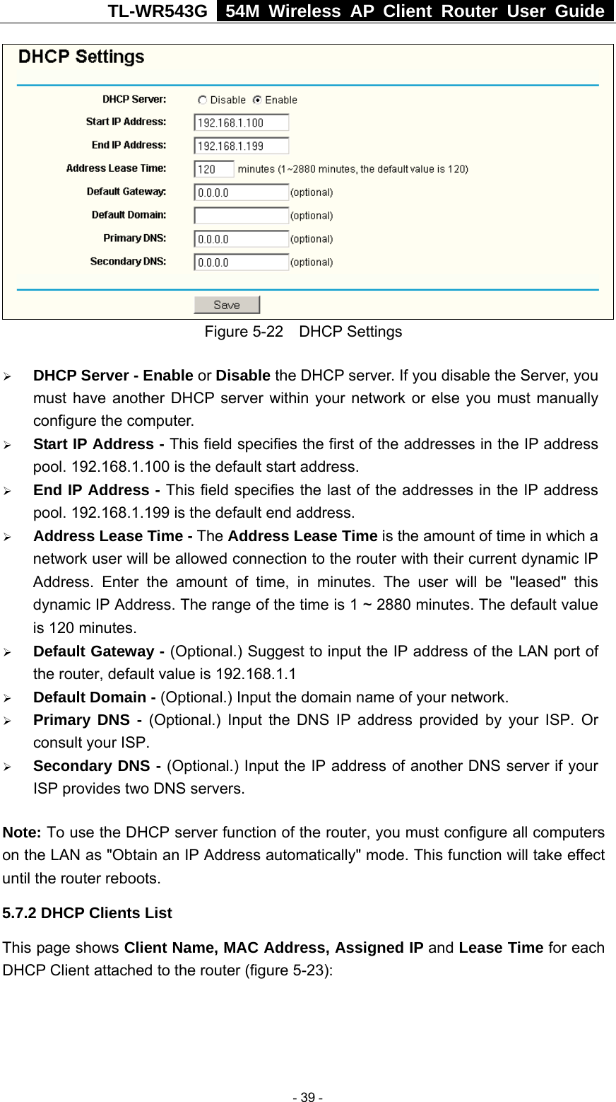 TL-WR543G   54M Wireless AP Client Router User Guide   Figure 5-22  DHCP Settings ¾ DHCP Server - Enable or Disable the DHCP server. If you disable the Server, you must have another DHCP server within your network or else you must manually configure the computer. ¾ Start IP Address - This field specifies the first of the addresses in the IP address pool. 192.168.1.100 is the default start address. ¾ End IP Address - This field specifies the last of the addresses in the IP address pool. 192.168.1.199 is the default end address. ¾ Address Lease Time - The Address Lease Time is the amount of time in which a network user will be allowed connection to the router with their current dynamic IP Address. Enter the amount of time, in minutes. The user will be &quot;leased&quot; this dynamic IP Address. The range of the time is 1 ~ 2880 minutes. The default value is 120 minutes. ¾ Default Gateway - (Optional.) Suggest to input the IP address of the LAN port of the router, default value is 192.168.1.1 ¾ Default Domain - (Optional.) Input the domain name of your network. ¾ Primary DNS - (Optional.) Input the DNS IP address provided by your ISP. Or consult your ISP. ¾ Secondary DNS - (Optional.) Input the IP address of another DNS server if your ISP provides two DNS servers. Note: To use the DHCP server function of the router, you must configure all computers on the LAN as &quot;Obtain an IP Address automatically&quot; mode. This function will take effect until the router reboots. 5.7.2 DHCP Clients List This page shows Client Name, MAC Address, Assigned IP and Lease Time for each DHCP Client attached to the router (figure 5-23):  - 39 - 