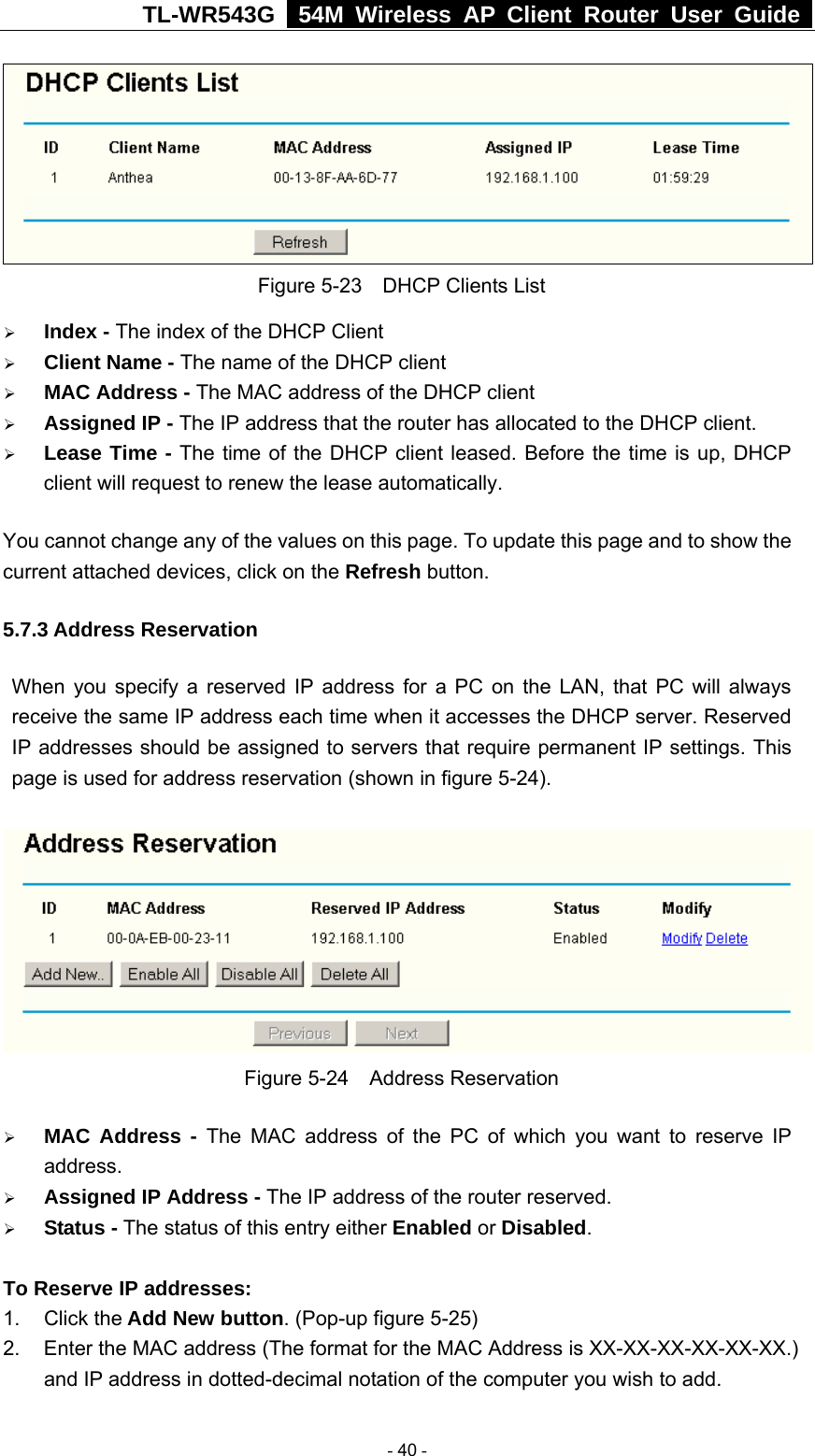 TL-WR543G   54M Wireless AP Client Router User Guide   Figure 5-23    DHCP Clients List ¾ Index - The index of the DHCP Client   ¾ Client Name - The name of the DHCP client   ¾ MAC Address - The MAC address of the DHCP client   ¾ Assigned IP - The IP address that the router has allocated to the DHCP client. ¾ Lease Time - The time of the DHCP client leased. Before the time is up, DHCP client will request to renew the lease automatically. You cannot change any of the values on this page. To update this page and to show the current attached devices, click on the Refresh button. 5.7.3 Address Reservation When you specify a reserved IP address for a PC on the LAN, that PC will always receive the same IP address each time when it accesses the DHCP server. Reserved IP addresses should be assigned to servers that require permanent IP settings. This page is used for address reservation (shown in figure 5-24).  Figure 5-24  Address Reservation ¾ MAC Address - The MAC address of the PC of which you want to reserve IP address. ¾ Assigned IP Address - The IP address of the router reserved. ¾ Status - The status of this entry either Enabled or Disabled.  To Reserve IP addresses:  1. Click the Add New button. (Pop-up figure 5-25) 2.  Enter the MAC address (The format for the MAC Address is XX-XX-XX-XX-XX-XX.) and IP address in dotted-decimal notation of the computer you wish to add.    - 40 - 