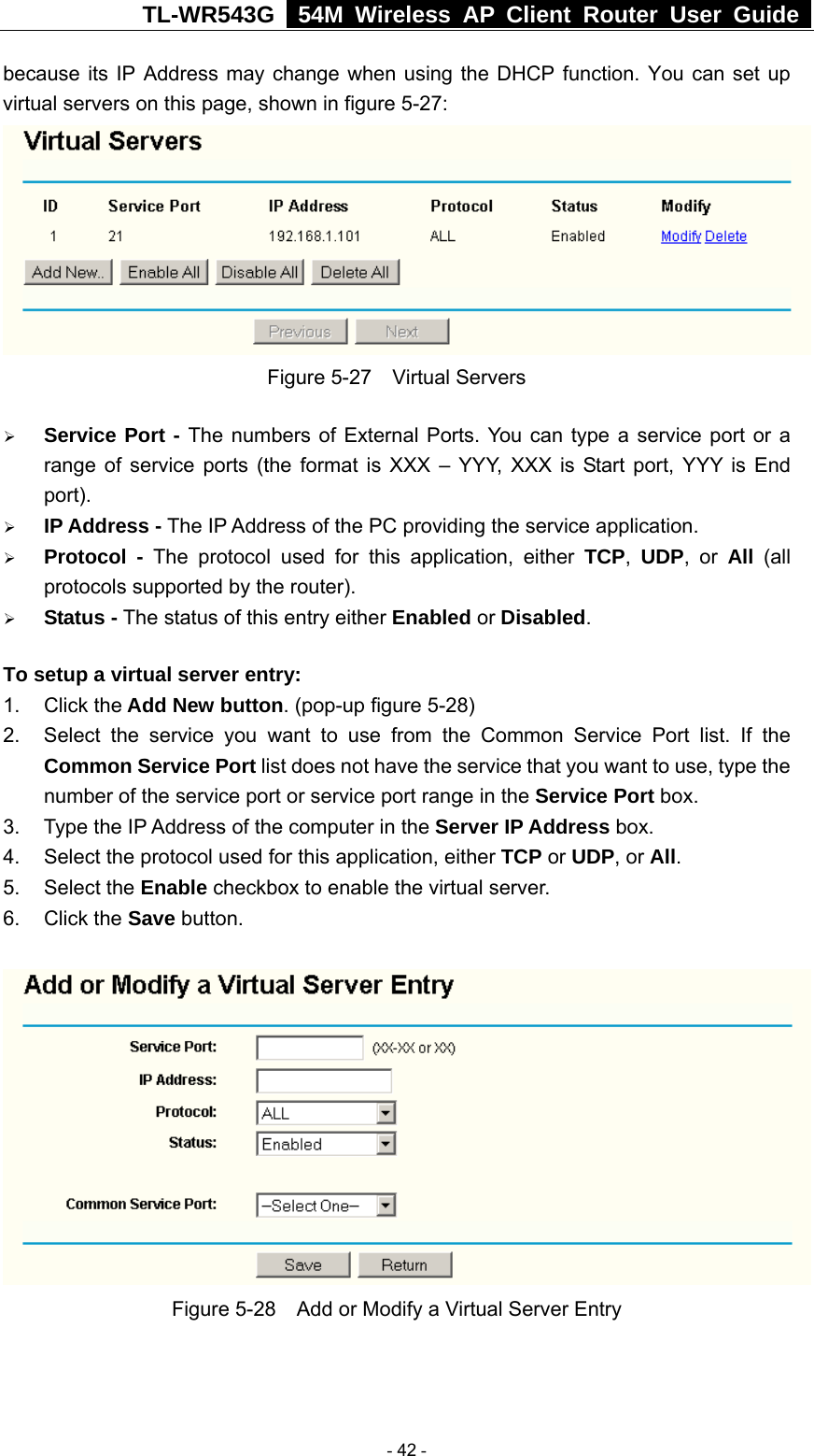 TL-WR543G   54M Wireless AP Client Router User Guide  because its IP Address may change when using the DHCP function. You can set up virtual servers on this page, shown in figure 5-27:  Figure 5-27  Virtual Servers ¾ Service Port - The numbers of External Ports. You can type a service port or a range of service ports (the format is XXX – YYY, XXX is Start port, YYY is End port).  ¾ IP Address - The IP Address of the PC providing the service application. ¾ Protocol - The protocol used for this application, either TCP,  UDP, or All  (all protocols supported by the router). ¾ Status - The status of this entry either Enabled or Disabled. To setup a virtual server entry:   1. Click the Add New button. (pop-up figure 5-28) 2.  Select the service you want to use from the Common Service Port list. If the Common Service Port list does not have the service that you want to use, type the number of the service port or service port range in the Service Port box. 3.  Type the IP Address of the computer in the Server IP Address box.  4.  Select the protocol used for this application, either TCP or UDP, or All. 5. Select the Enable checkbox to enable the virtual server. 6. Click the Save button.    Figure 5-28    Add or Modify a Virtual Server Entry  - 42 - 
