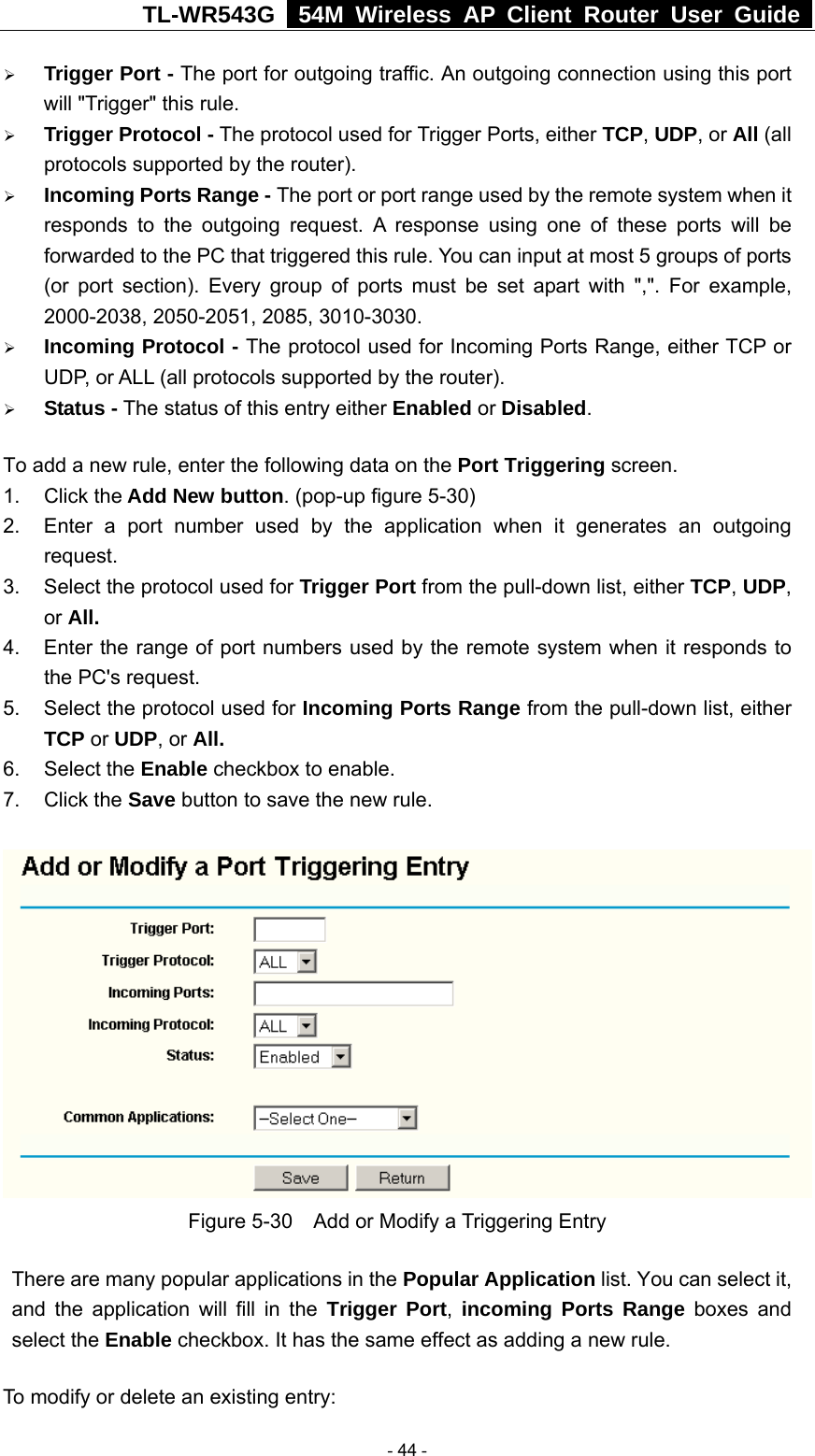 TL-WR543G   54M Wireless AP Client Router User Guide  ¾ Trigger Port - The port for outgoing traffic. An outgoing connection using this port will &quot;Trigger&quot; this rule. ¾ Trigger Protocol - The protocol used for Trigger Ports, either TCP, UDP, or All (all protocols supported by the router). ¾ Incoming Ports Range - The port or port range used by the remote system when it responds to the outgoing request. A response using one of these ports will be forwarded to the PC that triggered this rule. You can input at most 5 groups of ports (or port section). Every group of ports must be set apart with &quot;,&quot;. For example, 2000-2038, 2050-2051, 2085, 3010-3030. ¾ Incoming Protocol - The protocol used for Incoming Ports Range, either TCP or UDP, or ALL (all protocols supported by the router). ¾ Status - The status of this entry either Enabled or Disabled. To add a new rule, enter the following data on the Port Triggering screen.   1. Click the Add New button. (pop-up figure 5-30) 2.  Enter a port number used by the application when it generates an outgoing request.   3.  Select the protocol used for Trigger Port from the pull-down list, either TCP, UDP, or All. 4.  Enter the range of port numbers used by the remote system when it responds to the PC&apos;s request. 5.  Select the protocol used for Incoming Ports Range from the pull-down list, either TCP or UDP, or All. 6. Select the Enable checkbox to enable.   7. Click the Save button to save the new rule.  Figure 5-30    Add or Modify a Triggering Entry There are many popular applications in the Popular Application list. You can select it, and the application will fill in the Trigger Port,  incoming Ports Range boxes and select the Enable checkbox. It has the same effect as adding a new rule. To modify or delete an existing entry:  - 44 - 