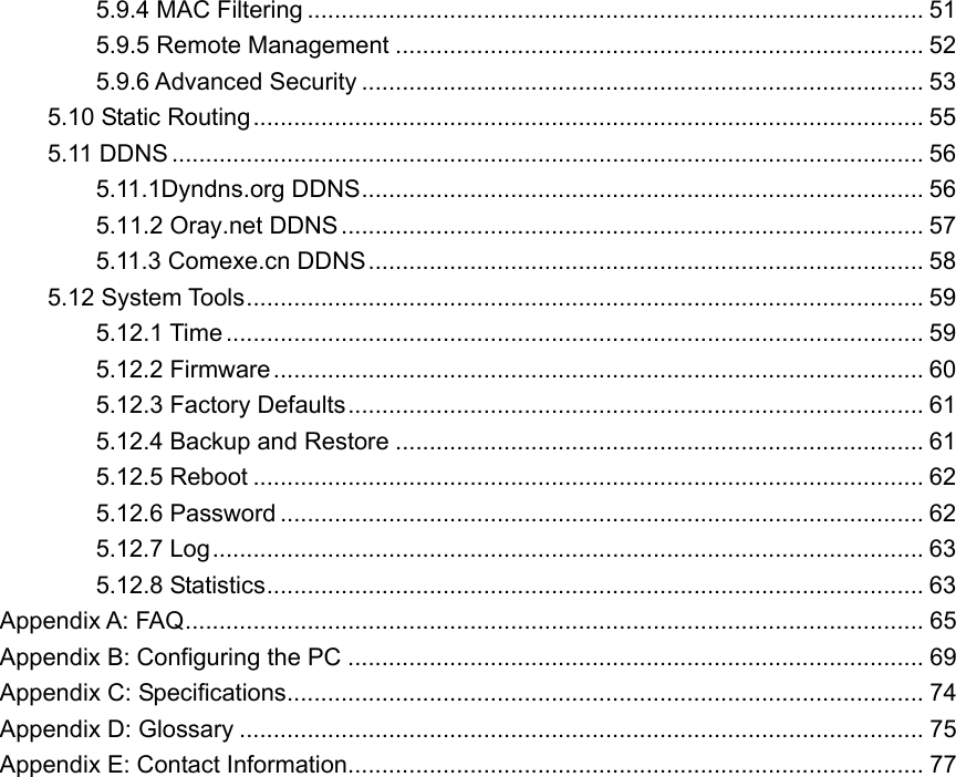 5.9.4 MAC Filtering ........................................................................................... 51 5.9.5 Remote Management .............................................................................. 52 5.9.6 Advanced Security ................................................................................... 53 5.10 Static Routing................................................................................................... 55 5.11 DDNS ............................................................................................................... 56 5.11.1Dyndns.org DDNS................................................................................... 56 5.11.2 Oray.net DDNS ...................................................................................... 57 5.11.3 Comexe.cn DDNS.................................................................................. 58 5.12 System Tools.................................................................................................... 59 5.12.1 Time ....................................................................................................... 59 5.12.2 Firmware................................................................................................ 60 5.12.3 Factory Defaults..................................................................................... 61 5.12.4 Backup and Restore .............................................................................. 61 5.12.5 Reboot ................................................................................................... 62 5.12.6 Password ............................................................................................... 62 5.12.7 Log......................................................................................................... 63 5.12.8 Statistics................................................................................................. 63 Appendix A: FAQ............................................................................................................. 65 Appendix B: Configuring the PC ..................................................................................... 69 Appendix C: Specifications.............................................................................................. 74 Appendix D: Glossary ..................................................................................................... 75 A ppendix E: Contact Information..................................................................................... 77   