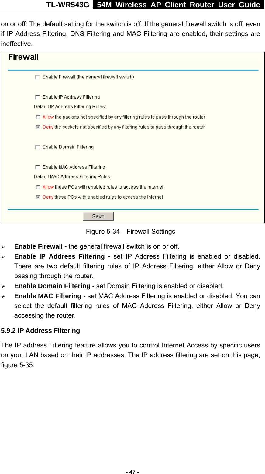 TL-WR543G   54M Wireless AP Client Router User Guide  on or off. The default setting for the switch is off. If the general firewall switch is off, even if IP Address Filtering, DNS Filtering and MAC Filtering are enabled, their settings are ineffective.  Figure 5-34  Firewall Settings ¾ Enable Firewall - the general firewall switch is on or off. ¾ Enable IP Address Filtering - set IP Address Filtering is enabled or disabled. There are two default filtering rules of IP Address Filtering, either Allow or Deny passing through the router. ¾ Enable Domain Filtering - set Domain Filtering is enabled or disabled. ¾ Enable MAC Filtering - set MAC Address Filtering is enabled or disabled. You can select the default filtering rules of MAC Address Filtering, either Allow or Deny accessing the router. 5.9.2 IP Address Filtering The IP address Filtering feature allows you to control Internet Access by specific users on your LAN based on their IP addresses. The IP address filtering are set on this page, figure 5-35:  - 47 - 