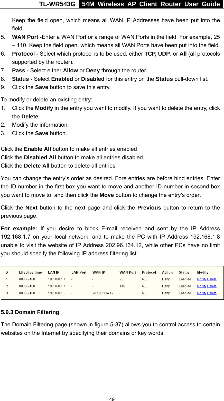 TL-WR543G   54M Wireless AP Client Router User Guide  Keep the field open, which means all WAN IP Addresses have been put into the field.  5.  WAN Port -Enter a WAN Port or a range of WAN Ports in the field. For example, 25 – 110. Keep the field open, which means all WAN Ports have been put into the field.   6.  Protocol - Select which protocol is to be used, either TCP, UDP, or All (all protocols supported by the router). 7.  Pass - Select either Allow or Deny through the router. 8.  Status - Select Enabled or Disabled for this entry on the Status pull-down list. 9. Click the Save button to save this entry. To modify or delete an existing entry: 1. Click the Modify in the entry you want to modify. If you want to delete the entry, click the Delete. 2.  Modify the information.   3. Click the Save button. Click the Enable All button to make all entries enabled Click the Disabled All button to make all entries disabled. Click the Delete All button to delete all entries You can change the entry’s order as desired. Fore entries are before hind entries. Enter the ID number in the first box you want to move and another ID number in second box you want to move to, and then click the Move button to change the entry’s order. Click the Next button to the next page and click the Previous button to return to the previous page. For example: If you desire to block E-mail received and sent by the IP Address 192.168.1.7 on your local network, and to make the PC with IP Address 192.168.1.8 unable to visit the website of IP Address 202.96.134.12, while other PCs have no limit you should specify the following IP address filtering list:  5.9.3 Domain Filtering The Domain Filtering page (shown in figure 5-37) allows you to control access to certain websites on the Internet by specifying their domains or key words.  - 49 - 