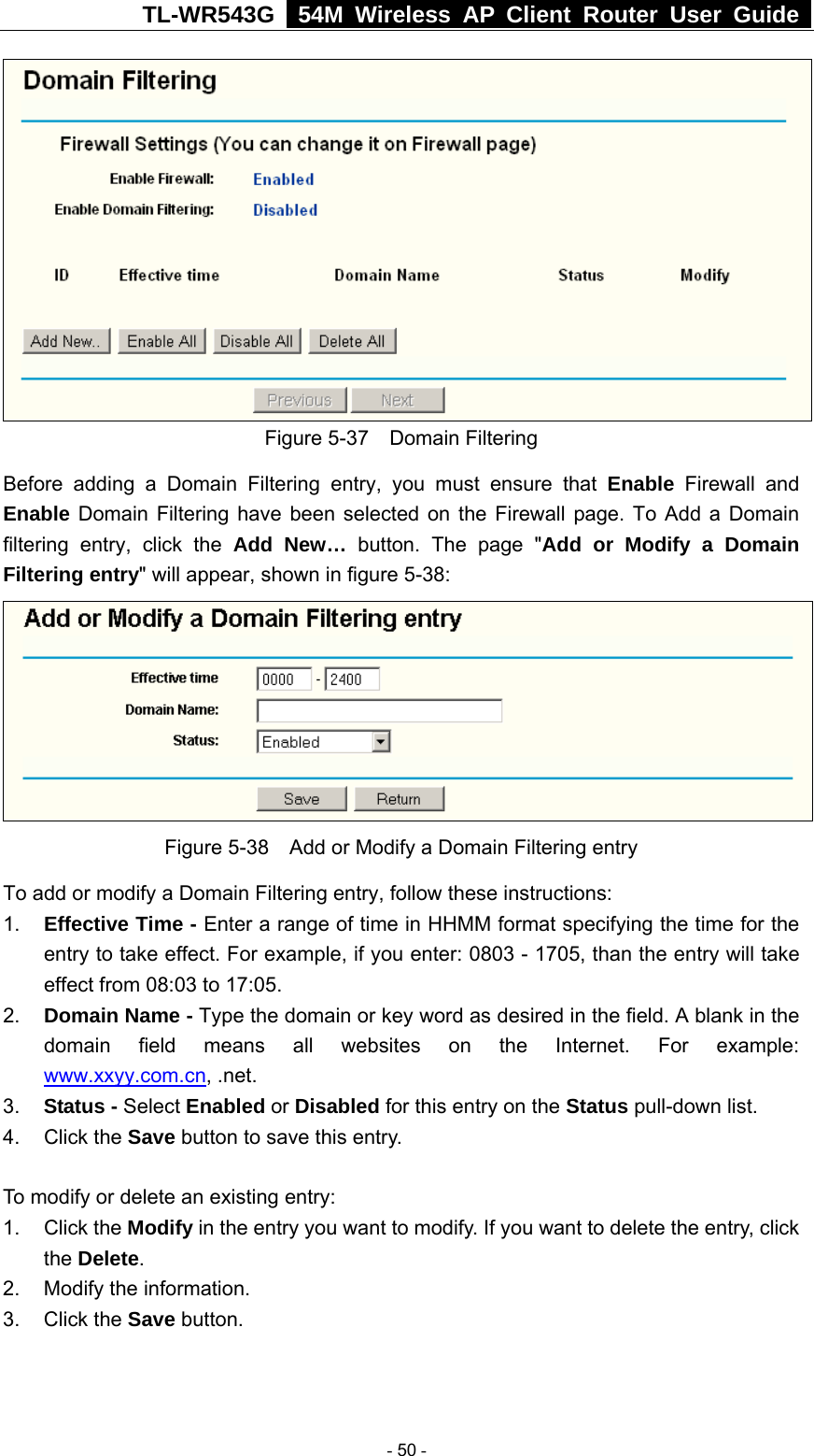 TL-WR543G   54M Wireless AP Client Router User Guide   Figure 5-37  Domain Filtering Before adding a Domain Filtering entry, you must ensure that Enable Firewall and Enable Domain Filtering have been selected on the Firewall page. To Add a Domain filtering entry, click the Add New… button. The page &quot;Add or Modify a Domain Filtering entry&quot; will appear, shown in figure 5-38:  Figure 5-38    Add or Modify a Domain Filtering entry To add or modify a Domain Filtering entry, follow these instructions: 1.  Effective Time - Enter a range of time in HHMM format specifying the time for the entry to take effect. For example, if you enter: 0803 - 1705, than the entry will take effect from 08:03 to 17:05. 2.  Domain Name - Type the domain or key word as desired in the field. A blank in the domain field means all websites on the Internet. For example: www.xxyy.com.cn, .net. 3.  Status - Select Enabled or Disabled for this entry on the Status pull-down list. 4. Click the Save button to save this entry.  To modify or delete an existing entry: 1. Click the Modify in the entry you want to modify. If you want to delete the entry, click the Delete. 2.  Modify the information.   3. Click the Save button.   - 50 - 