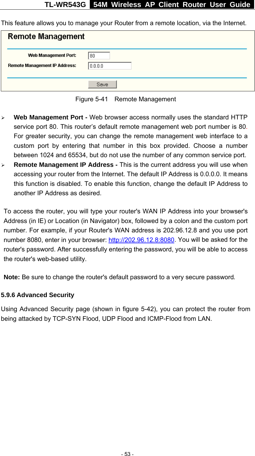 TL-WR543G   54M Wireless AP Client Router User Guide  This feature allows you to manage your Router from a remote location, via the Internet.   Figure 5-41  Remote Management ¾ Web Management Port - Web browser access normally uses the standard HTTP service port 80. This router’s default remote management web port number is 80. For greater security, you can change the remote management web interface to a custom port by entering that number in this box provided. Choose a number between 1024 and 65534, but do not use the number of any common service port. ¾ Remote Management IP Address - This is the current address you will use when accessing your router from the Internet. The default IP Address is 0.0.0.0. It means this function is disabled. To enable this function, change the default IP Address to another IP Address as desired.   To access the router, you will type your router&apos;s WAN IP Address into your browser&apos;s Address (in IE) or Location (in Navigator) box, followed by a colon and the custom port number. For example, if your Router&apos;s WAN address is 202.96.12.8 and you use port number 8080, enter in your browser: http://202.96.12.8:8080. You will be asked for the router&apos;s password. After successfully entering the password, you will be able to access the router&apos;s web-based utility. Note: Be sure to change the router&apos;s default password to a very secure password. 5.9.6 Advanced Security Using Advanced Security page (shown in figure 5-42), you can protect the router from being attacked by TCP-SYN Flood, UDP Flood and ICMP-Flood from LAN.  - 53 - 