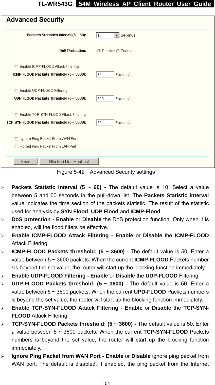 TL-WR543G   54M Wireless AP Client Router User Guide   Figure 5-42    Advanced Security settings ¾ Packets Statistic interval (5 ~ 60) - The default value is 10. Select a value between 5 and 60 seconds in the pull-down list. The Packets Statistic interval value indicates the time section of the packets statistic. The result of the statistic used for analysis by SYN Flood, UDP Flood and ICMP-Flood. ¾ DoS protection - Enable or Disable the DoS protection function. Only when it is enabled, will the flood filters be effective. ¾ Enable ICMP-FLOOD Attack Filtering - Enable or Disable the ICMP-FLOOD Attack Filtering. ¾ ICMP-FLOOD Packets threshold: (5 ~ 3600) - The default value is 50. Enter a value between 5 ~ 3600 packets. When the current ICMP-FLOOD Packets number sis beyond the set value, the router will start up the blocking function immediately. ¾ Enable UDP-FLOOD Filtering - Enable or Disable the UDP-FLOOD Filtering.   ¾ UDP-FLOOD Packets threshold: (5 ~ 3600) - The default value is 50. Enter a value between 5 ~ 3600 packets. When the current UPD-FLOOD Packets numbers is beyond the set value, the router will start up the blocking function immediately. ¾ Enable TCP-SYN-FLOOD Attack Filtering - Enable or Disable the TCP-SYN- FLOOD Attack Filtering. ¾ TCP-SYN-FLOOD Packets threshold: (5 ~ 3600) - The default value is 50. Enter a value between 5 ~ 3600 packets. When the current TCP-SYN-FLOOD Packets numbers is beyond the set value, the router will start up the blocking function immediately. ¾ Ignore Ping Packet from WAN Port - Enable or Disable ignore ping packet from WAN port. The default is disabled. If enabled, the ping packet from the Internet  - 54 - 