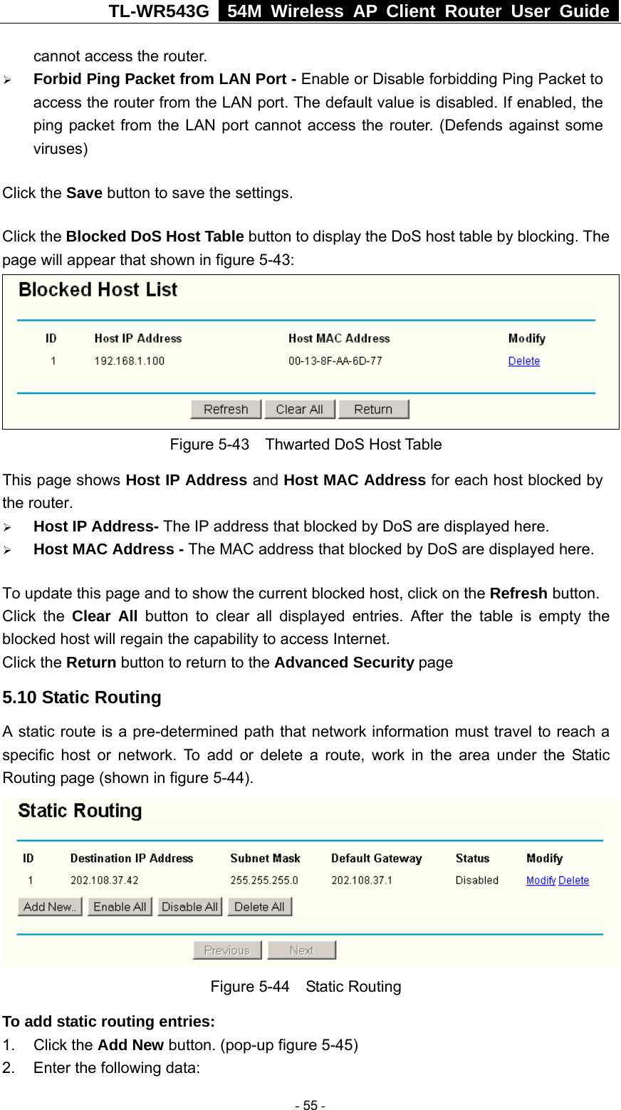 TL-WR543G   54M Wireless AP Client Router User Guide  cannot access the router. ¾ Forbid Ping Packet from LAN Port - Enable or Disable forbidding Ping Packet to access the router from the LAN port. The default value is disabled. If enabled, the ping packet from the LAN port cannot access the router. (Defends against some viruses) Click the Save button to save the settings. Click the Blocked DoS Host Table button to display the DoS host table by blocking. The page will appear that shown in figure 5-43:  Figure 5-43    Thwarted DoS Host Table This page shows Host IP Address and Host MAC Address for each host blocked by the router.   ¾ Host IP Address- The IP address that blocked by DoS are displayed here. ¾ Host MAC Address - The MAC address that blocked by DoS are displayed here. To update this page and to show the current blocked host, click on the Refresh button. Click the Clear All button to clear all displayed entries. After the table is empty the blocked host will regain the capability to access Internet.   Click the Return button to return to the Advanced Security page 5.10 Static Routing A static route is a pre-determined path that network information must travel to reach a specific host or network. To add or delete a route, work in the area under the Static Routing page (shown in figure 5-44).  Figure 5-44  Static Routing To add static routing entries: 1. Click the Add New button. (pop-up figure 5-45) 2.  Enter the following data:  - 55 - 