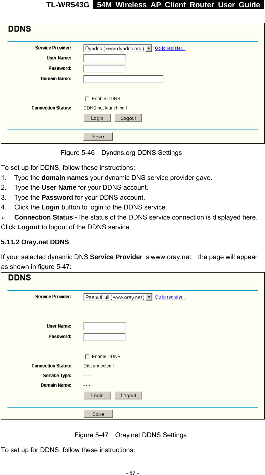 TL-WR543G   54M Wireless AP Client Router User Guide   Figure 5-46    Dyndns.org DDNS Settings To set up for DDNS, follow these instructions: 1. Type the domain names your dynamic DNS service provider gave.   2. Type the User Name for your DDNS account.   3. Type the Password for your DDNS account.   4. Click the Login button to login to the DDNS service. ¾ Connection Status -The status of the DDNS service connection is displayed here. Click Logout to logout of the DDNS service. 5.11.2 Oray.net DDNS If your selected dynamic DNS Service Provider is www.oray.net,   the page will appear as shown in figure 5-47:   Figure 5-47    Oray.net DDNS Settings To set up for DDNS, follow these instructions:  - 57 - 