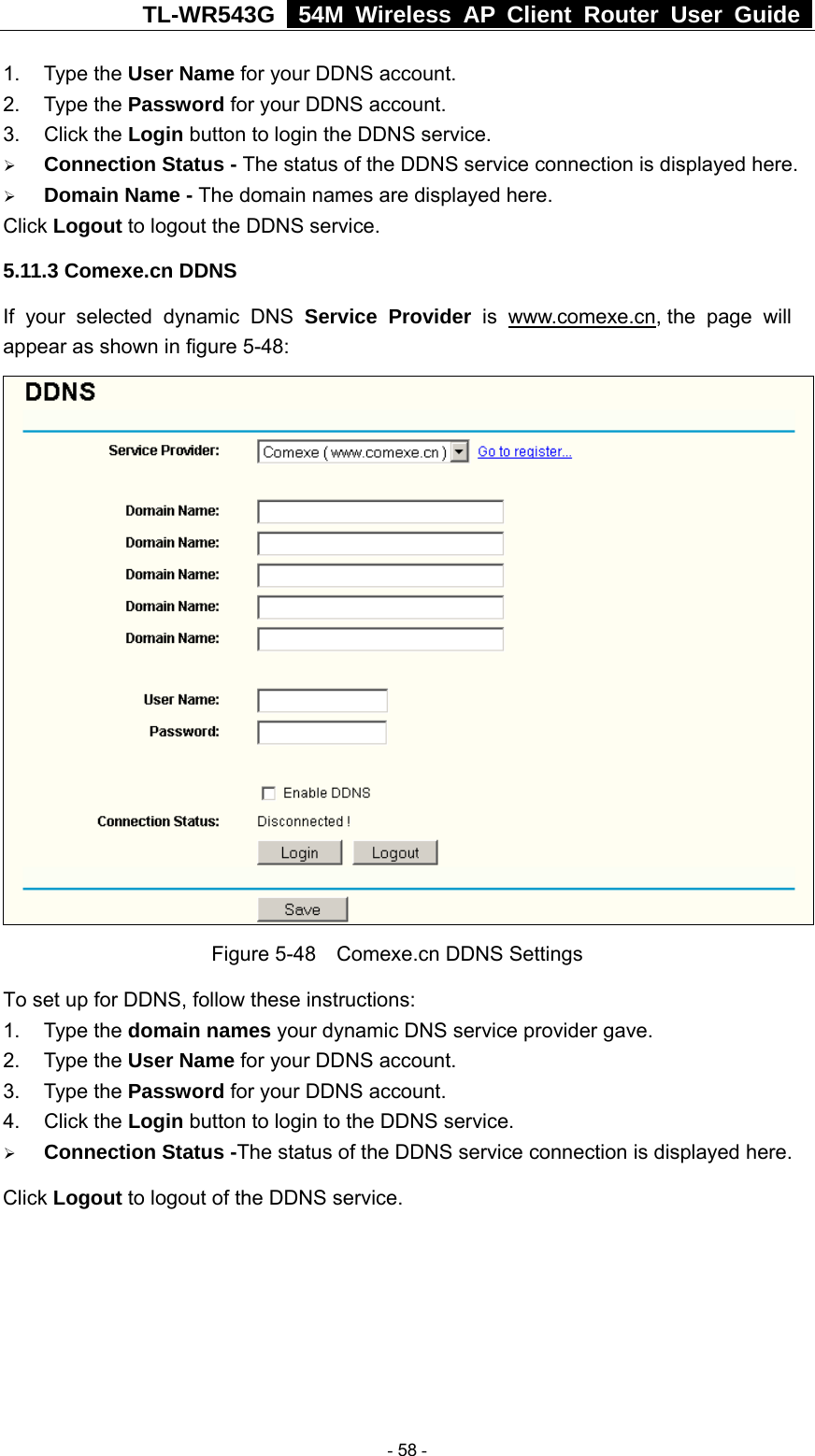 TL-WR543G   54M Wireless AP Client Router User Guide  1. Type the User Name for your DDNS account.   2. Type the Password for your DDNS account.   3. Click the Login button to login the DDNS service.   ¾ Connection Status - The status of the DDNS service connection is displayed here. ¾ Domain Name - The domain names are displayed here. Click Logout to logout the DDNS service. 5.11.3 Comexe.cn DDNS If your selected dynamic DNS Service Provider is www.comexe.cn, the page will appear as shown in figure 5-48:  Figure 5-48    Comexe.cn DDNS Settings To set up for DDNS, follow these instructions: 1. Type the domain names your dynamic DNS service provider gave.   2. Type the User Name for your DDNS account.   3. Type the Password for your DDNS account.   4. Click the Login button to login to the DDNS service. ¾ Connection Status -The status of the DDNS service connection is displayed here. Click Logout to logout of the DDNS service.  - 58 - 