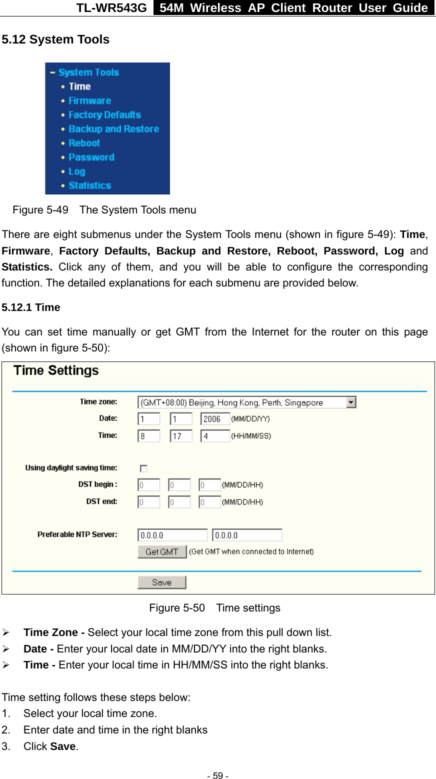 TL-WR543G   54M Wireless AP Client Router User Guide  5.12 System Tools  Figure 5-49  The System Tools menu There are eight submenus under the System Tools menu (shown in figure 5-49): Time, Firmware,  Factory Defaults, Backup and Restore, Reboot, Password, Log and Statistics.  Click any of them, and you will be able to configure the corresponding function. The detailed explanations for each submenu are provided below. 5.12.1 Time You can set time manually or get GMT from the Internet for the router on this page (shown in figure 5-50):  Figure 5-50  Time settings ¾ Time Zone - Select your local time zone from this pull down list. ¾ Date - Enter your local date in MM/DD/YY into the right blanks. ¾ Time - Enter your local time in HH/MM/SS into the right blanks.  Time setting follows these steps below: 1.  Select your local time zone. 2.  Enter date and time in the right blanks 3. Click Save.  - 59 - 