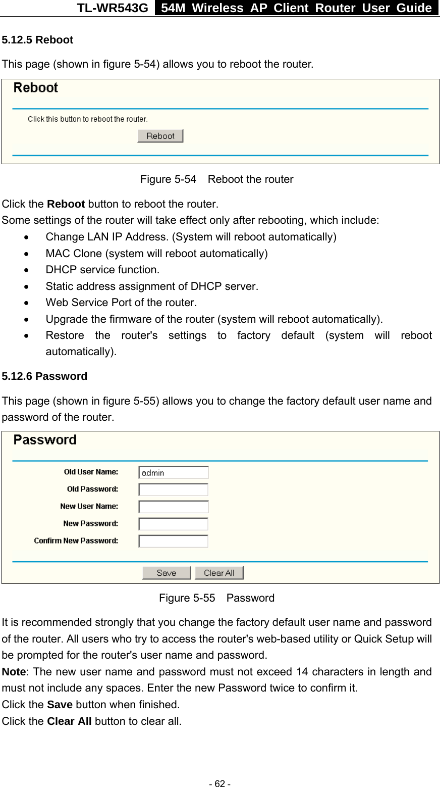 TL-WR543G   54M Wireless AP Client Router User Guide  5.12.5 Reboot This page (shown in figure 5-54) allows you to reboot the router.  Figure 5-54    Reboot the router Click the Reboot button to reboot the router. Some settings of the router will take effect only after rebooting, which include: •  Change LAN IP Address. (System will reboot automatically) •  MAC Clone (system will reboot automatically) •  DHCP service function. •  Static address assignment of DHCP server. •  Web Service Port of the router. •  Upgrade the firmware of the router (system will reboot automatically). •  Restore the router&apos;s settings to factory default (system will reboot automatically). 5.12.6 Password This page (shown in figure 5-55) allows you to change the factory default user name and password of the router.    Figure 5-55  Password It is recommended strongly that you change the factory default user name and password of the router. All users who try to access the router&apos;s web-based utility or Quick Setup will be prompted for the router&apos;s user name and password. Note: The new user name and password must not exceed 14 characters in length and must not include any spaces. Enter the new Password twice to confirm it. Click the Save button when finished. Click the Clear All button to clear all.  - 62 - 