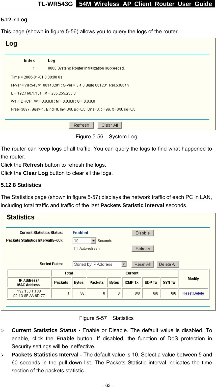 TL-WR543G   54M Wireless AP Client Router User Guide  5.12.7 Log This page (shown in figure 5-56) allows you to query the logs of the router.    Figure 5-56  System Log The router can keep logs of all traffic. You can query the logs to find what happened to the router. Click the Refresh button to refresh the logs. Click the Clear Log button to clear all the logs. 5.12.8 Statistics The Statistics page (shown in figure 5-57) displays the network traffic of each PC in LAN, including total traffic and traffic of the last Packets Statistic interval seconds.    Figure 5-57  Statistics ¾ Current Statistics Status - Enable or Disable. The default value is disabled. To enable, click the Enable button. If disabled, the function of DoS protection in Security settings will be ineffective.   ¾ Packets Statistics Interval - The default value is 10. Select a value between 5 and 60 seconds in the pull-down list. The Packets Statistic interval indicates the time section of the packets statistic.    - 63 - 