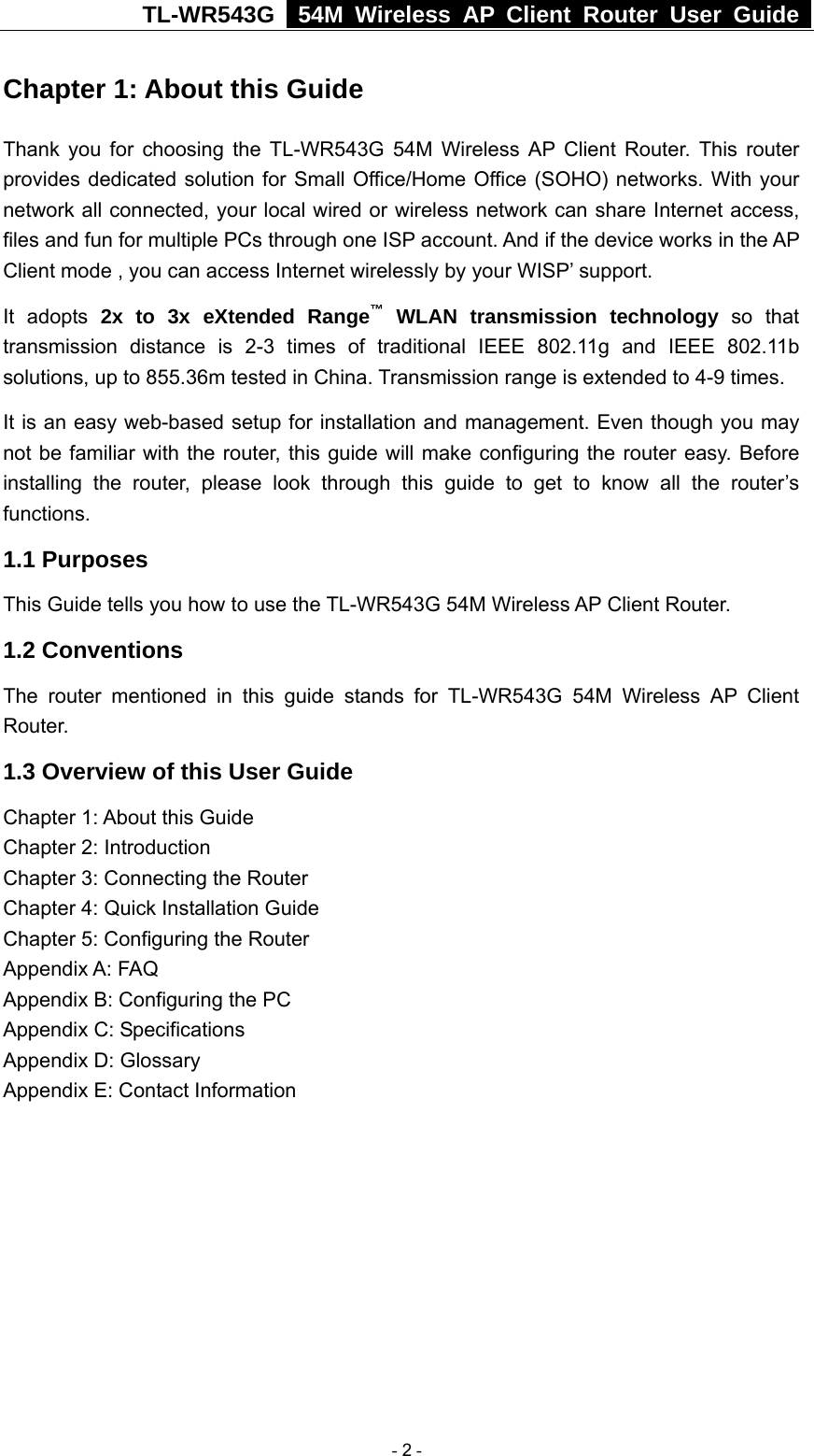 TL-WR543G   54M Wireless AP Client Router User Guide  Chapter 1: About this Guide Thank you for choosing the TL-WR543G 54M Wireless AP Client Router. This router provides dedicated solution for Small Office/Home Office (SOHO) networks. With your network all connected, your local wired or wireless network can share Internet access, files and fun for multiple PCs through one ISP account. And if the device works in the AP Client mode , you can access Internet wirelessly by your WISP’ support.   It adopts 2x to 3x eXtended Range™ WLAN transmission technology so that transmission distance is 2-3 times of traditional IEEE 802.11g and IEEE 802.11b solutions, up to 855.36m tested in China. Transmission range is extended to 4-9 times. It is an easy web-based setup for installation and management. Even though you may not be familiar with the router, this guide will make configuring the router easy. Before installing the router, please look through this guide to get to know all the router’s functions. 1.1 Purposes This Guide tells you how to use the TL-WR543G 54M Wireless AP Client Router.   1.2 Conventions The router mentioned in this guide stands for TL-WR543G 54M Wireless AP Client Router. 1.3 Overview of this User Guide Chapter 1: About this Guide Chapter 2: Introduction Chapter 3: Connecting the Router Chapter 4: Quick Installation Guide Chapter 5: Configuring the Router Appendix A: FAQ Appendix B: Configuring the PC Appendix C: Specifications Appendix D: Glossary Appendix E: Contact Information  - 2 - 