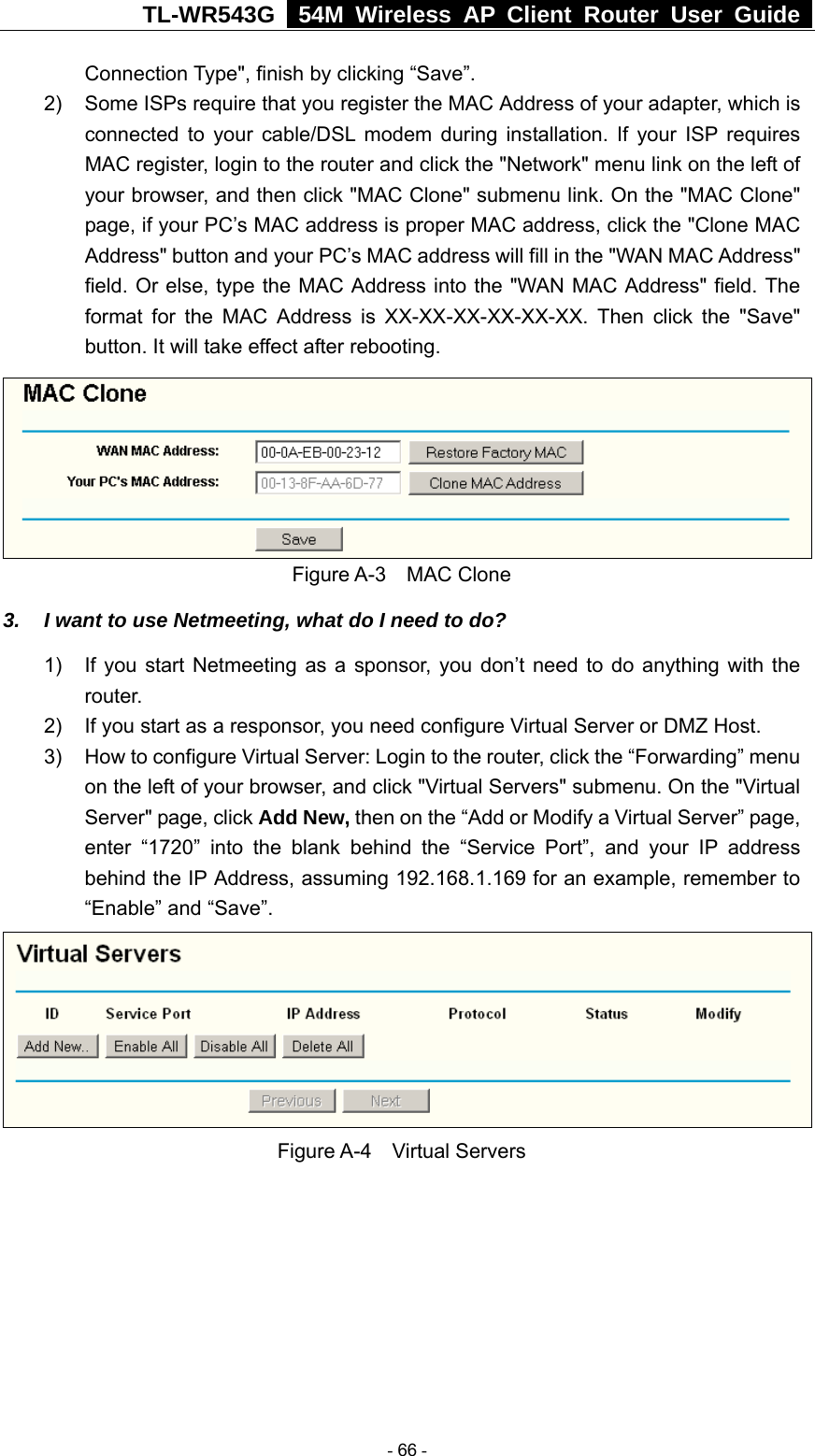 TL-WR543G   54M Wireless AP Client Router User Guide  Connection Type&quot;, finish by clicking “Save”. 2)  Some ISPs require that you register the MAC Address of your adapter, which is connected to your cable/DSL modem during installation. If your ISP requires MAC register, login to the router and click the &quot;Network&quot; menu link on the left of your browser, and then click &quot;MAC Clone&quot; submenu link. On the &quot;MAC Clone&quot; page, if your PC’s MAC address is proper MAC address, click the &quot;Clone MAC Address&quot; button and your PC’s MAC address will fill in the &quot;WAN MAC Address&quot; field. Or else, type the MAC Address into the &quot;WAN MAC Address&quot; field. The format for the MAC Address is XX-XX-XX-XX-XX-XX. Then click the &quot;Save&quot; button. It will take effect after rebooting.  Figure A-3  MAC Clone 3.  I want to use Netmeeting, what do I need to do? 1)  If you start Netmeeting as a sponsor, you don’t need to do anything with the router. 2)  If you start as a responsor, you need configure Virtual Server or DMZ Host. 3)  How to configure Virtual Server: Login to the router, click the “Forwarding” menu on the left of your browser, and click &quot;Virtual Servers&quot; submenu. On the &quot;Virtual Server&quot; page, click Add New, then on the “Add or Modify a Virtual Server” page,   enter “1720” into the blank behind the “Service Port”, and your IP address behind the IP Address, assuming 192.168.1.169 for an example, remember to “Enable” and “Save”.    Figure A-4  Virtual Servers  - 66 - 