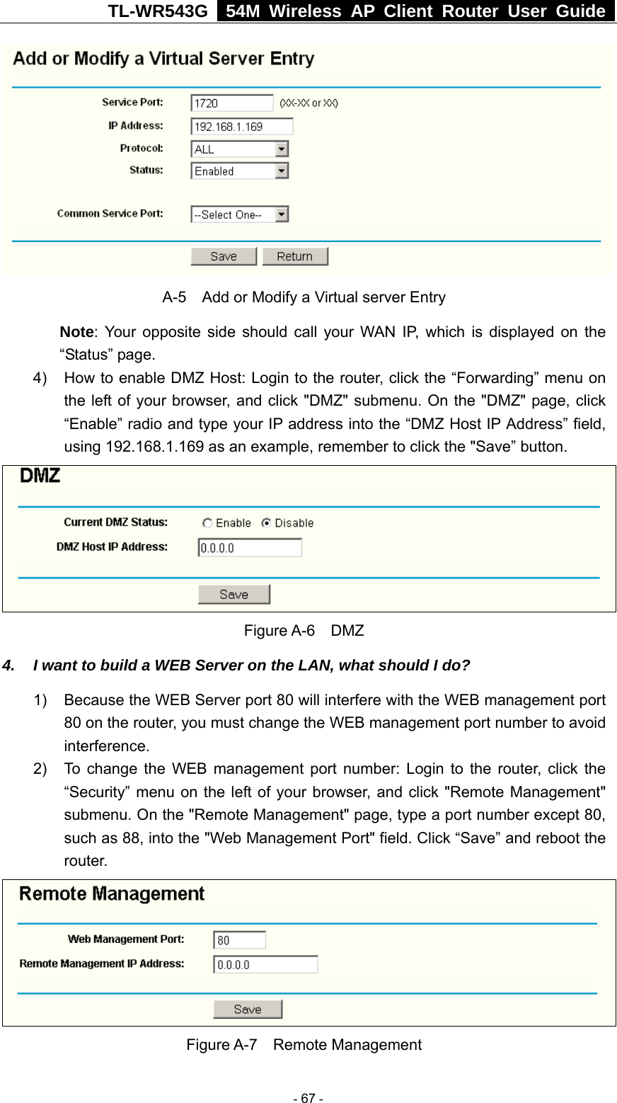 TL-WR543G   54M Wireless AP Client Router User Guide   A-5    Add or Modify a Virtual server Entry Note: Your opposite side should call your WAN IP, which is displayed on the “Status” page. 4)  How to enable DMZ Host: Login to the router, click the “Forwarding” menu on the left of your browser, and click &quot;DMZ&quot; submenu. On the &quot;DMZ&quot; page, click “Enable” radio and type your IP address into the “DMZ Host IP Address” field, using 192.168.1.169 as an example, remember to click the &quot;Save” button.    Figure A-6  DMZ 4.  I want to build a WEB Server on the LAN, what should I do? 1)  Because the WEB Server port 80 will interfere with the WEB management port 80 on the router, you must change the WEB management port number to avoid interference. 2)  To change the WEB management port number: Login to the router, click the “Security” menu on the left of your browser, and click &quot;Remote Management&quot; submenu. On the &quot;Remote Management&quot; page, type a port number except 80, such as 88, into the &quot;Web Management Port&quot; field. Click “Save” and reboot the router.  Figure A-7  Remote Management  - 67 - 