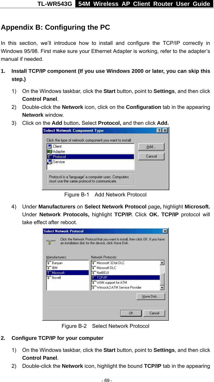 TL-WR543G   54M Wireless AP Client Router User Guide  Appendix B: Configuring the PC In this section, we’ll introduce how to install and configure the TCP/IP correctly in Windows 95/98. First make sure your Ethernet Adapter is working, refer to the adapter’s manual if needed.   1.  Install TCP/IP component (If you use Windows 2000 or later, you can skip this step.) 1)  On the Windows taskbar, click the Start button, point to Settings, and then click Control Panel. 2) Double-click the Network icon, click on the Configuration tab in the appearing Network window.  3)  Click on the Add button. Select Protocol, and then click Add.  Figure B-1    Add Network Protocol 4) Under Manufacturers on Select Network Protocol page, highlight Microsoft. Under Network Protocols, highlight TCP/IP. Click OK. TCP/IP protocol will take effect after reboot.  Figure B-2    Select Network Protocol 2.  Configure TCP/IP for your computer 1)  On the Windows taskbar, click the Start button, point to Settings, and then click Control Panel. 2) Double-click the Network icon, highlight the bound TCP/IP tab in the appearing  - 69 - 