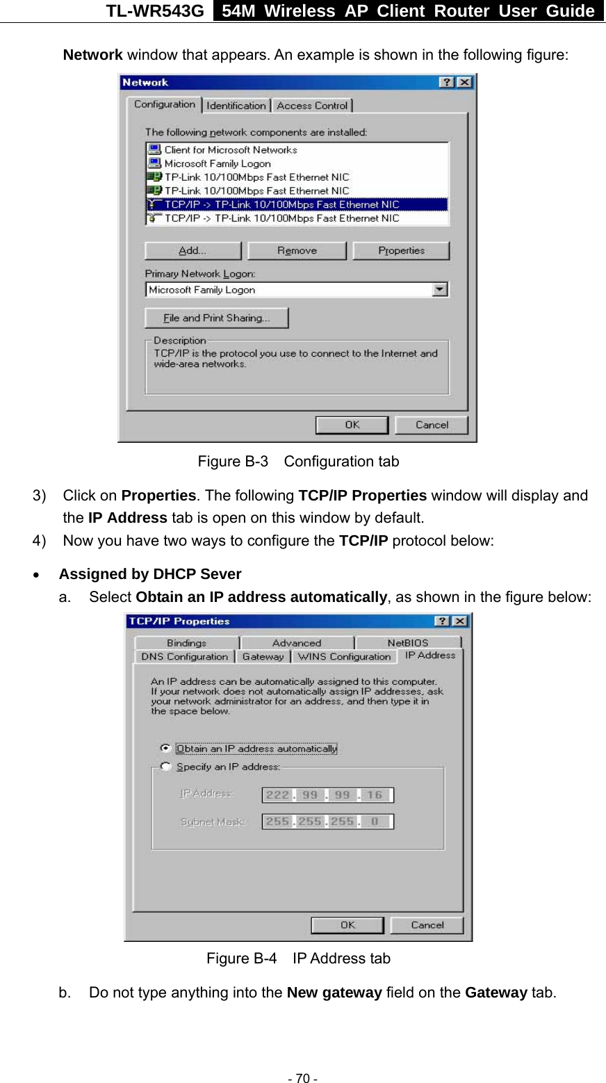 TL-WR543G   54M Wireless AP Client Router User Guide  Network window that appears. An example is shown in the following figure:  Figure B-3  Configuration tab 3) Click on Properties. The following TCP/IP Properties window will display and the IP Address tab is open on this window by default. 4)  Now you have two ways to configure the TCP/IP protocol below: • Assigned by DHCP Sever a. Select Obtain an IP address automatically, as shown in the figure below:  Figure B-4  IP Address tab b.  Do not type anything into the New gateway field on the Gateway tab.    - 70 - 