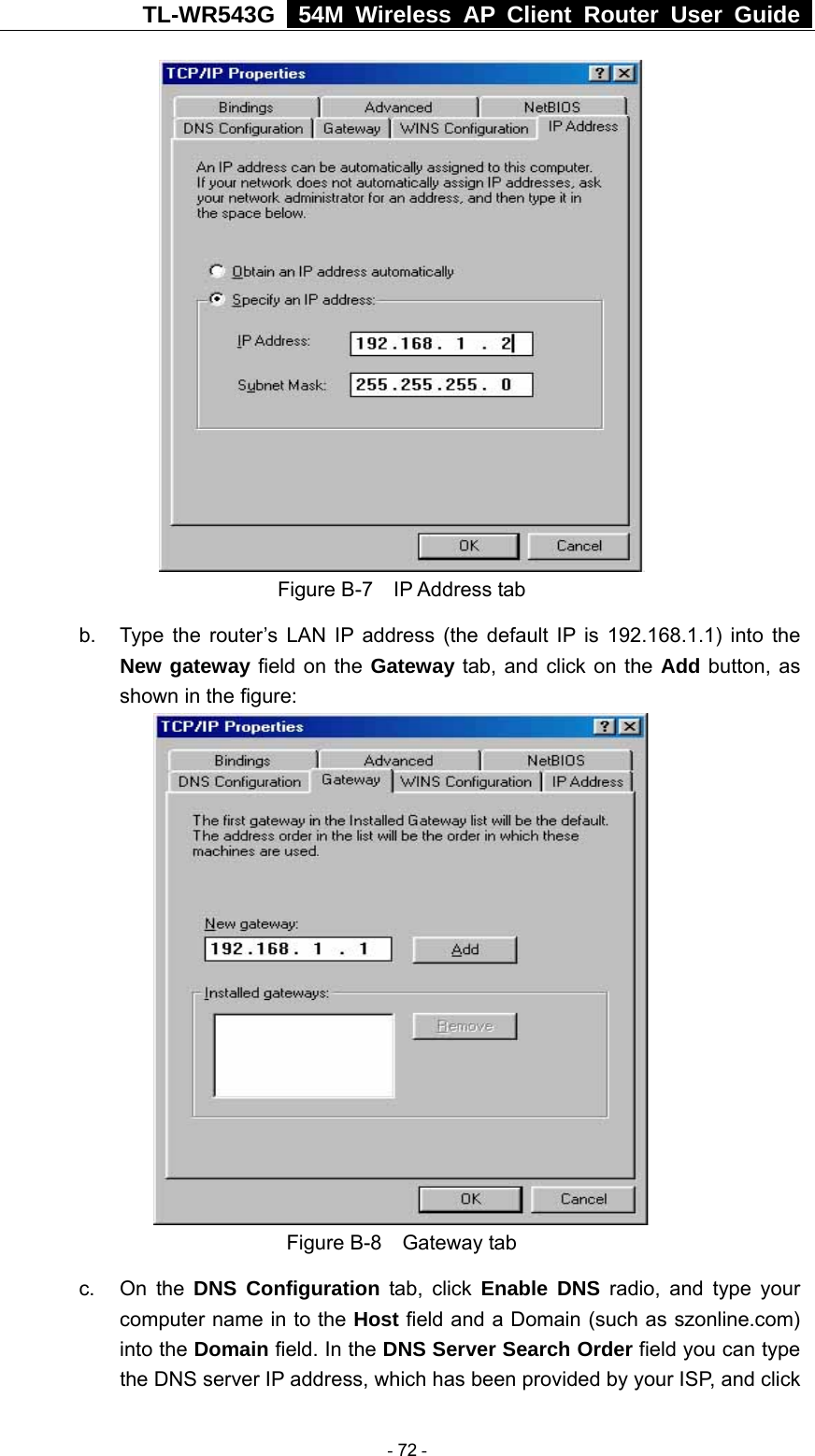 TL-WR543G   54M Wireless AP Client Router User Guide   Figure B-7  IP Address tab b.  Type the router’s LAN IP address (the default IP is 192.168.1.1) into the New gateway field on the Gateway tab, and click on the Add button, as shown in the figure:    Figure B-8  Gateway tab c. On the DNS Configuration tab, click Enable DNS radio, and type your computer name in to the Host field and a Domain (such as szonline.com) into the Domain field. In the DNS Server Search Order field you can type the DNS server IP address, which has been provided by your ISP, and click  - 72 - 