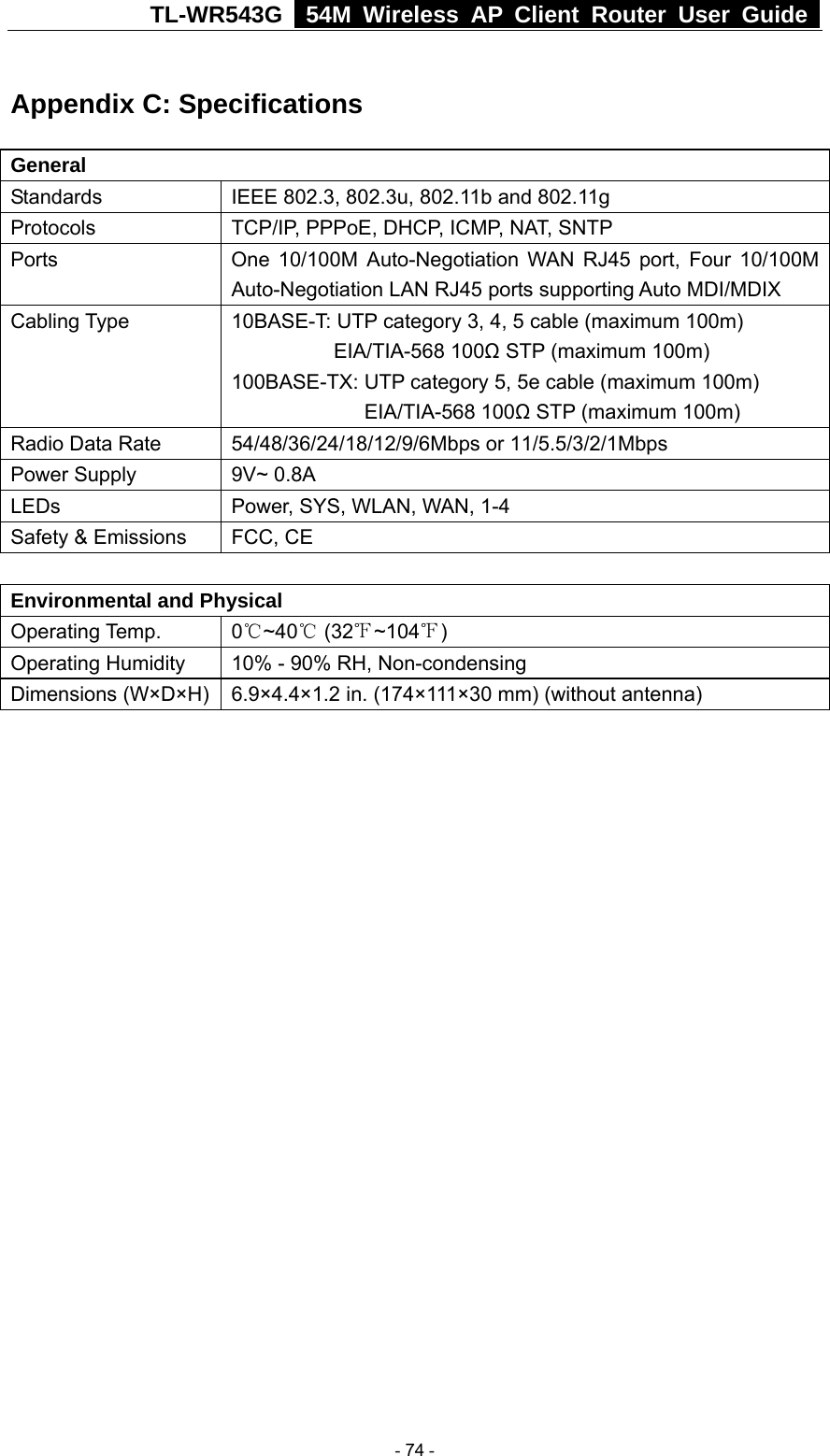 TL-WR543G   54M Wireless AP Client Router User Guide  Appendix C: Specifications General Standards  IEEE 802.3, 802.3u, 802.11b and 802.11g Protocols  TCP/IP, PPPoE, DHCP, ICMP, NAT, SNTP Ports  One 10/100M Auto-Negotiation WAN RJ45 port, Four 10/100M Auto-Negotiation LAN RJ45 ports supporting Auto MDI/MDIX Cabling Type  10BASE-T: UTP category 3, 4, 5 cable (maximum 100m)           EIA/TIA-568 100Ω STP (maximum 100m) 100BASE-TX: UTP category 5, 5e cable (maximum 100m)              EIA/TIA-568 100Ω STP (maximum 100m) Radio Data Rate  54/48/36/24/18/12/9/6Mbps or 11/5.5/3/2/1Mbps Power Supply  9V~ 0.8A LEDs  Power, SYS, WLAN, WAN, 1-4 Safety &amp; Emissions  FCC, CE  Environmental and Physical Operating Temp.  0℃~40℃ (32 ~104℉℉) Operating Humidity  10% - 90% RH, Non-condensing Dimensions (W×D×H)    6.9×4.4×1.2 in. (174×111×30 mm) (without antenna)   - 74 - 