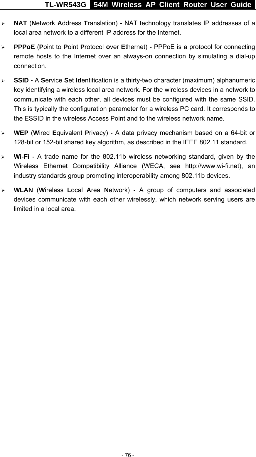 TL-WR543G   54M Wireless AP Client Router User Guide  ¾ NAT (Network Address Translation) - NAT technology translates IP addresses of a local area network to a different IP address for the Internet. ¾ PPPoE (Point to Point Protocol over Ethernet) - PPPoE is a protocol for connecting remote hosts to the Internet over an always-on connection by simulating a dial-up connection. ¾ SSID - A Service Set Identification is a thirty-two character (maximum) alphanumeric key identifying a wireless local area network. For the wireless devices in a network to communicate with each other, all devices must be configured with the same SSID. This is typically the configuration parameter for a wireless PC card. It corresponds to the ESSID in the wireless Access Point and to the wireless network name.   ¾ WEP (Wired Equivalent Privacy) - A data privacy mechanism based on a 64-bit or 128-bit or 152-bit shared key algorithm, as described in the IEEE 802.11 standard.   ¾ Wi-Fi - A trade name for the 802.11b wireless networking standard, given by the Wireless Ethernet Compatibility Alliance (WECA, see http://www.wi-fi.net), an industry standards group promoting interoperability among 802.11b devices. ¾ WLAN  (Wireless  Local  Area  Network)  - A group of computers and associated devices communicate with each other wirelessly, which network serving users are limited in a local area.  - 76 - 