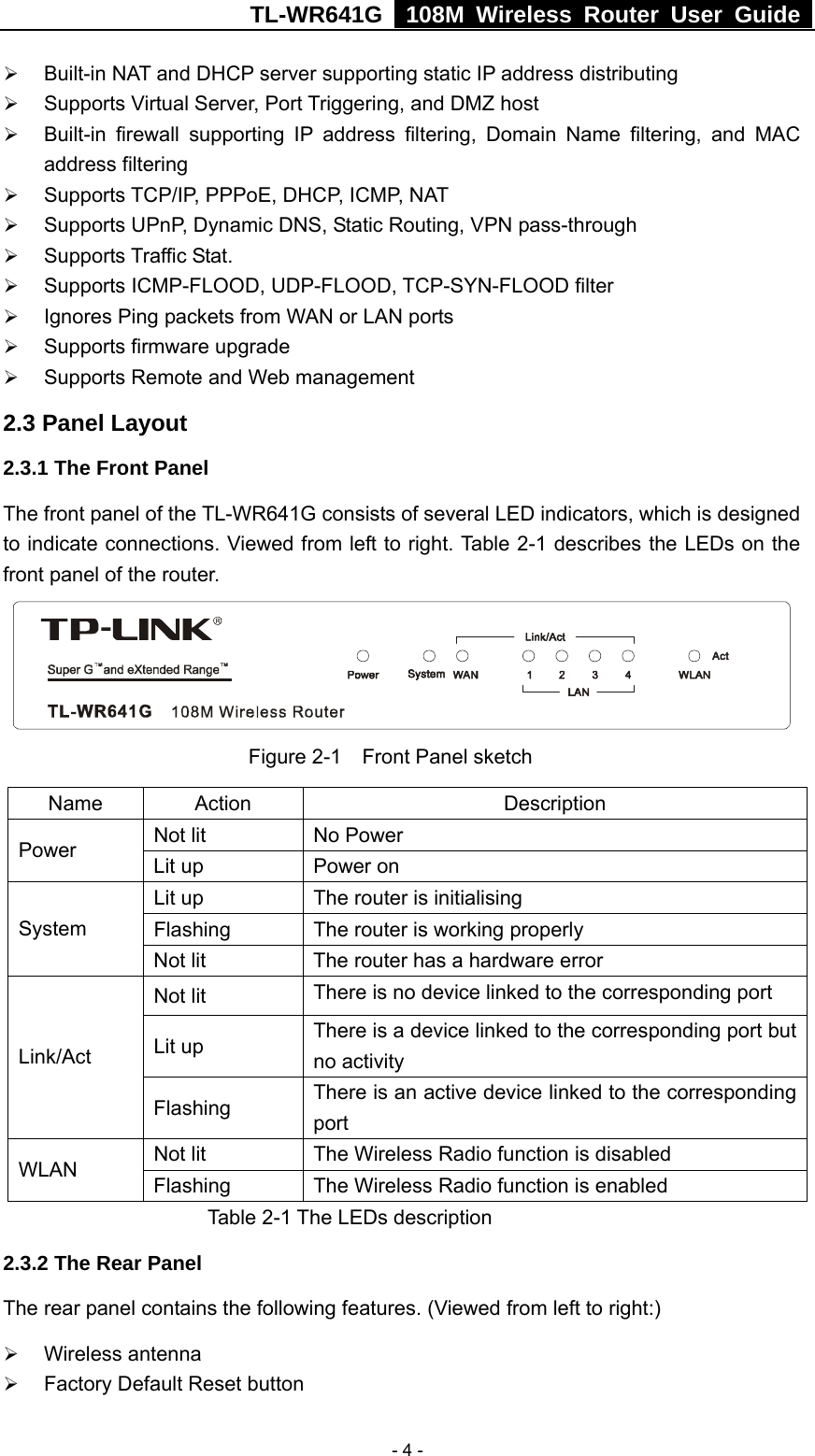 TL-WR641G   108M Wireless Router User Guide   - 4 -¾ Built-in NAT and DHCP server supporting static IP address distributing ¾ Supports Virtual Server, Port Triggering, and DMZ host ¾ Built-in firewall supporting IP address filtering, Domain Name filtering, and MAC address filtering ¾ Supports TCP/IP, PPPoE, DHCP, ICMP, NAT ¾ Supports UPnP, Dynamic DNS, Static Routing, VPN pass-through ¾ Supports Traffic Stat. ¾ Supports ICMP-FLOOD, UDP-FLOOD, TCP-SYN-FLOOD filter ¾ Ignores Ping packets from WAN or LAN ports ¾ Supports firmware upgrade ¾ Supports Remote and Web management 2.3 Panel Layout 2.3.1 The Front Panel The front panel of the TL-WR641G consists of several LED indicators, which is designed to indicate connections. Viewed from left to right. Table 2-1 describes the LEDs on the front panel of the router.             Figure 2-1  Front Panel sketch Name Action  Description Not lit  No Power Power  Lit up  Power on Lit up  The router is initialising Flashing  The router is working properly System Not lit  The router has a hardware error Not lit  There is no device linked to the corresponding port Lit up  There is a device linked to the corresponding port but no activity Link/Act Flashing  There is an active device linked to the corresponding port Not lit  The Wireless Radio function is disabled WLAN  Flashing  The Wireless Radio function is enabled    Table 2-1 The LEDs description 2.3.2 The Rear Panel The rear panel contains the following features. (Viewed from left to right:) ¾ Wireless antenna ¾ Factory Default Reset button 