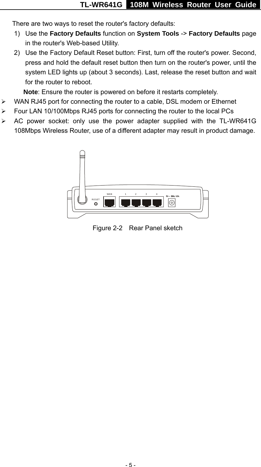 TL-WR641G   108M Wireless Router User Guide   - 5 -There are two ways to reset the router&apos;s factory defaults: 1) Use the Factory Defaults function on System Tools -&gt; Factory Defaults page in the router&apos;s Web-based Utility. 2)  Use the Factory Default Reset button: First, turn off the router&apos;s power. Second, press and hold the default reset button then turn on the router&apos;s power, until the system LED lights up (about 3 seconds). Last, release the reset button and wait for the router to reboot. Note: Ensure the router is powered on before it restarts completely. ¾ WAN RJ45 port for connecting the router to a cable, DSL modem or Ethernet ¾ Four LAN 10/100Mbps RJ45 ports for connecting the router to the local PCs ¾ AC power socket: only use the power adapter supplied with the TL-WR641G 108Mbps Wireless Router, use of a different adapter may result in product damage.  1WAN 234RESET Figure 2-2    Rear Panel sketch 