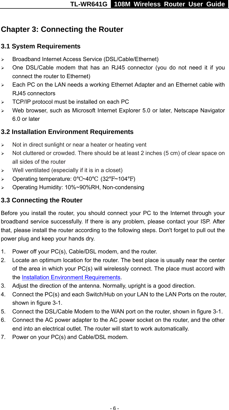 TL-WR641G   108M Wireless Router User Guide   - 6 -Chapter 3: Connecting the Router 3.1 System Requirements ¾ Broadband Internet Access Service (DSL/Cable/Ethernet) ¾ One DSL/Cable modem that has an RJ45 connector (you do not need it if you connect the router to Ethernet) ¾ Each PC on the LAN needs a working Ethernet Adapter and an Ethernet cable with RJ45 connectors ¾ TCP/IP protocol must be installed on each PC ¾ Web browser, such as Microsoft Internet Explorer 5.0 or later, Netscape Navigator 6.0 or later 3.2 Installation Environment Requirements ¾ Not in direct sunlight or near a heater or heating vent ¾ Not cluttered or crowded. There should be at least 2 inches (5 cm) of clear space on all sides of the router ¾ Well ventilated (especially if it is in a closet) ¾ Operating temperature: 0℃~40℃ (32℉~104℉) ¾ Operating Humidity: 10%~90%RH, Non-condensing 3.3 Connecting the Router Before you install the router, you should connect your PC to the Internet through your broadband service successfully. If there is any problem, please contact your ISP. After that, please install the router according to the following steps. Don&apos;t forget to pull out the power plug and keep your hands dry. 1.  Power off your PC(s), Cable/DSL modem, and the router. 2.  Locate an optimum location for the router. The best place is usually near the center of the area in which your PC(s) will wirelessly connect. The place must accord with the Installation Environment Requirements. 3.  Adjust the direction of the antenna. Normally, upright is a good direction. 4.  Connect the PC(s) and each Switch/Hub on your LAN to the LAN Ports on the router, shown in figure 3-1. 5. Connect the DSL/Cable Modem to the WAN port on the router, shown in figure 3-1. 6.  Connect the AC power adapter to the AC power socket on the router, and the other end into an electrical outlet. The router will start to work automatically. 7.  Power on your PC(s) and Cable/DSL modem. 