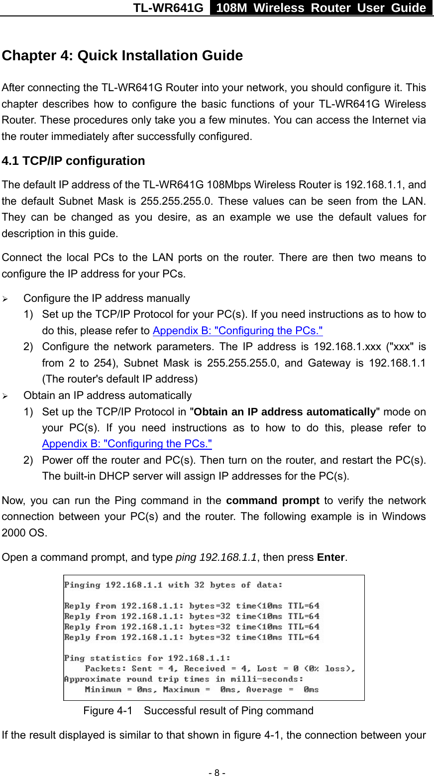 TL-WR641G   108M Wireless Router User Guide   - 8 -Chapter 4: Quick Installation Guide After connecting the TL-WR641G Router into your network, you should configure it. This chapter describes how to configure the basic functions of your TL-WR641G Wireless Router. These procedures only take you a few minutes. You can access the Internet via the router immediately after successfully configured. 4.1 TCP/IP configuration The default IP address of the TL-WR641G 108Mbps Wireless Router is 192.168.1.1, and the default Subnet Mask is 255.255.255.0. These values can be seen from the LAN. They can be changed as you desire, as an example we use the default values for description in this guide. Connect the local PCs to the LAN ports on the router. There are then two means to configure the IP address for your PCs. ¾ Configure the IP address manually 1)  Set up the TCP/IP Protocol for your PC(s). If you need instructions as to how to do this, please refer to Appendix B: &quot;Configuring the PCs.&quot; 2)  Configure the network parameters. The IP address is 192.168.1.xxx (&quot;xxx&quot; is from 2 to 254), Subnet Mask is 255.255.255.0, and Gateway is 192.168.1.1 (The router&apos;s default IP address) ¾ Obtain an IP address automatically 1)  Set up the TCP/IP Protocol in &quot;Obtain an IP address automatically&quot; mode on your PC(s). If you need instructions as to how to do this, please refer to Appendix B: &quot;Configuring the PCs.&quot; 2)  Power off the router and PC(s). Then turn on the router, and restart the PC(s). The built-in DHCP server will assign IP addresses for the PC(s). Now, you can run the Ping command in the command prompt to verify the network connection between your PC(s) and the router. The following example is in Windows 2000 OS. Open a command prompt, and type ping 192.168.1.1, then press Enter.              Figure 4-1    Successful result of Ping command If the result displayed is similar to that shown in figure 4-1, the connection between your 