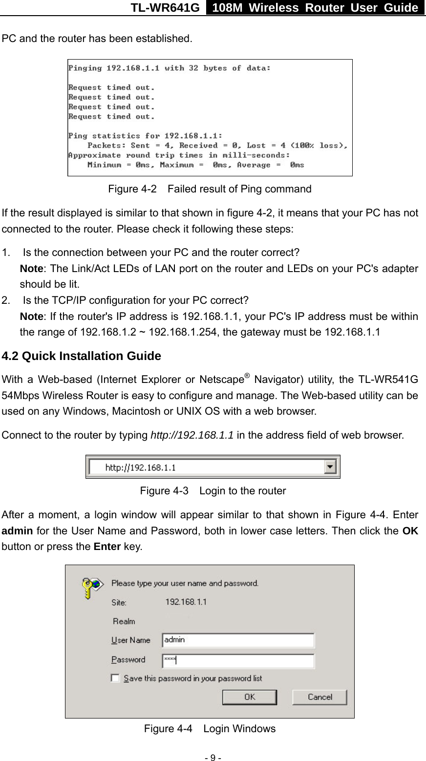 TL-WR641G   108M Wireless Router User Guide   - 9 -PC and the router has been established.    Figure 4-2    Failed result of Ping command If the result displayed is similar to that shown in figure 4-2, it means that your PC has not connected to the router. Please check it following these steps: 1.  Is the connection between your PC and the router correct? Note: The Link/Act LEDs of LAN port on the router and LEDs on your PC&apos;s adapter should be lit. 2. Is the TCP/IP configuration for your PC correct? Note: If the router&apos;s IP address is 192.168.1.1, your PC&apos;s IP address must be within the range of 192.168.1.2 ~ 192.168.1.254, the gateway must be 192.168.1.1 4.2 Quick Installation Guide With a Web-based (Internet Explorer or Netscape® Navigator) utility, the TL-WR541G 54Mbps Wireless Router is easy to configure and manage. The Web-based utility can be used on any Windows, Macintosh or UNIX OS with a web browser. Connect to the router by typing http://192.168.1.1 in the address field of web browser.  Figure 4-3    Login to the router After a moment, a login window will appear similar to that shown in Figure 4-4. Enter admin for the User Name and Password, both in lower case letters. Then click the OK button or press the Enter key.  Figure 4-4  Login Windows 