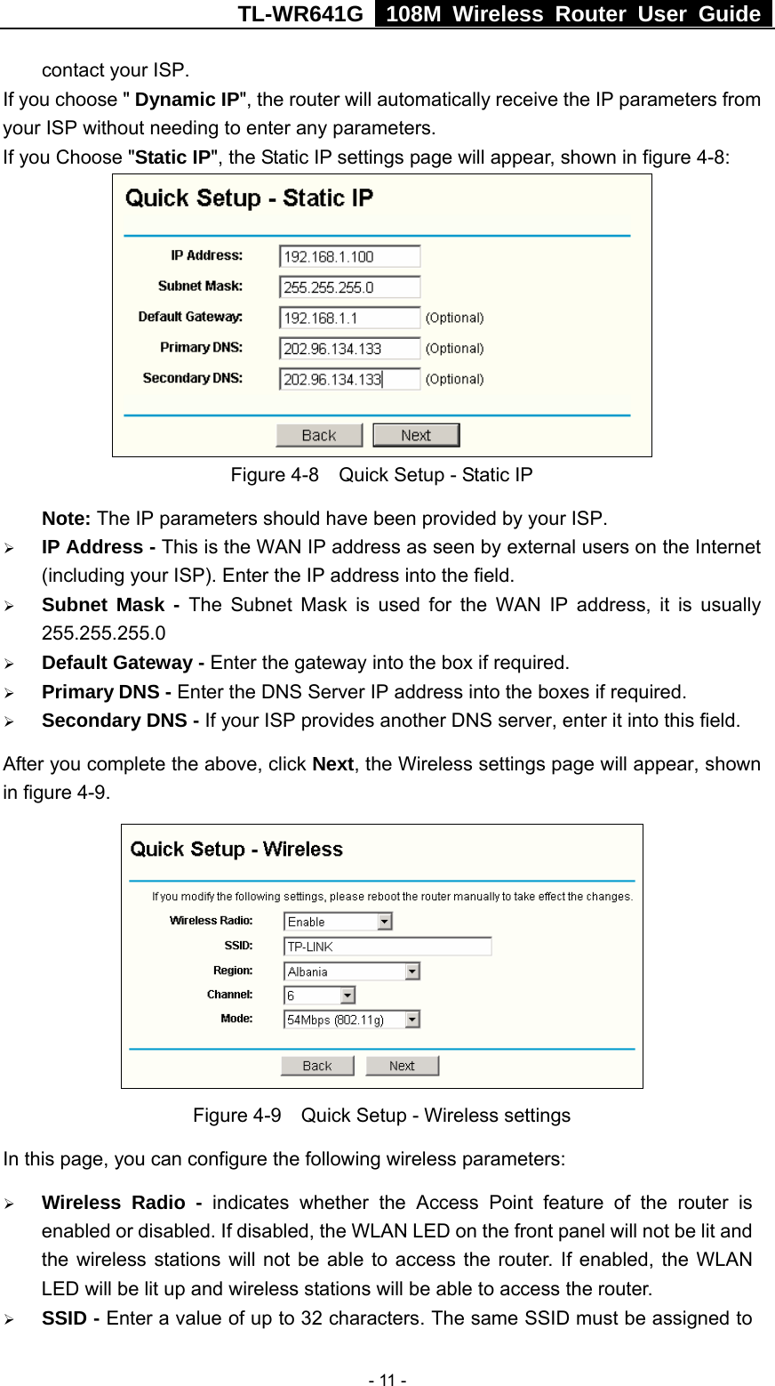 TL-WR641G   108M Wireless Router User Guide   - 11 -contact your ISP. If you choose &quot; Dynamic IP&quot;, the router will automatically receive the IP parameters from your ISP without needing to enter any parameters. If you Choose &quot;Static IP&quot;, the Static IP settings page will appear, shown in figure 4-8:    Figure 4-8    Quick Setup - Static IP  Note: The IP parameters should have been provided by your ISP. ¾ IP Address - This is the WAN IP address as seen by external users on the Internet (including your ISP). Enter the IP address into the field. ¾ Subnet Mask - The Subnet Mask is used for the WAN IP address, it is usually 255.255.255.0 ¾ Default Gateway - Enter the gateway into the box if required. ¾ Primary DNS - Enter the DNS Server IP address into the boxes if required. ¾ Secondary DNS - If your ISP provides another DNS server, enter it into this field. After you complete the above, click Next, the Wireless settings page will appear, shown in figure 4-9.  Figure 4-9    Quick Setup - Wireless settings In this page, you can configure the following wireless parameters: ¾ Wireless Radio - indicates whether the Access Point feature of the router is enabled or disabled. If disabled, the WLAN LED on the front panel will not be lit and the wireless stations will not be able to access the router. If enabled, the WLAN LED will be lit up and wireless stations will be able to access the router. ¾ SSID - Enter a value of up to 32 characters. The same SSID must be assigned to 