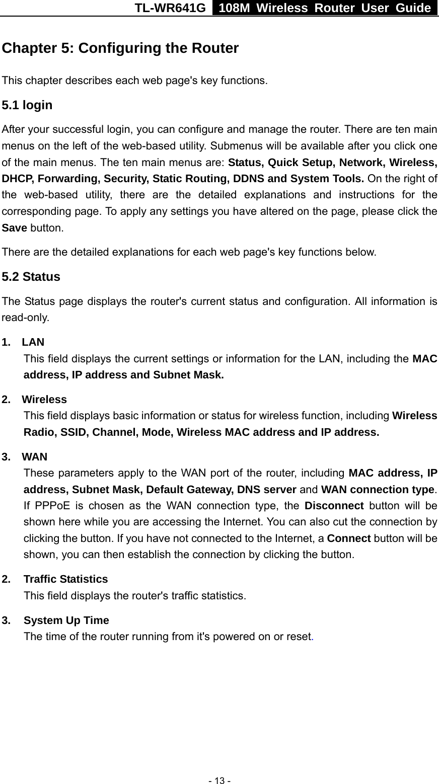 TL-WR641G   108M Wireless Router User Guide   - 13 -Chapter 5: Configuring the Router This chapter describes each web page&apos;s key functions. 5.1 login   After your successful login, you can configure and manage the router. There are ten main menus on the left of the web-based utility. Submenus will be available after you click one of the main menus. The ten main menus are: Status, Quick Setup, Network, Wireless, DHCP, Forwarding, Security, Static Routing, DDNS and System Tools. On the right of the web-based utility, there are the detailed explanations and instructions for the corresponding page. To apply any settings you have altered on the page, please click the Save button.   There are the detailed explanations for each web page&apos;s key functions below.   5.2 Status The Status page displays the router&apos;s current status and configuration. All information is read-only. 1.  LAN This field displays the current settings or information for the LAN, including the MAC address, IP address and Subnet Mask. 2.  Wireless This field displays basic information or status for wireless function, including Wireless Radio, SSID, Channel, Mode, Wireless MAC address and IP address. 3.  WAN These parameters apply to the WAN port of the router, including MAC address, IP address, Subnet Mask, Default Gateway, DNS server and WAN connection type. If PPPoE is chosen as the WAN connection type, the Disconnect button will be shown here while you are accessing the Internet. You can also cut the connection by clicking the button. If you have not connected to the Internet, a Connect button will be shown, you can then establish the connection by clicking the button. 2. Traffic Statistics This field displays the router&apos;s traffic statistics.   3.  System Up Time The time of the router running from it&apos;s powered on or reset. 