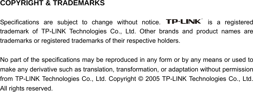   COPYRIGHT &amp; TRADEMARKS  Specifications are subject to change without notice.   is a registered trademark of TP-LINK Technologies Co., Ltd. Other brands and product names are trademarks or registered trademarks of their respective holders.  No part of the specifications may be reproduced in any form or by any means or used to make any derivative such as translation, transformation, or adaptation without permission from TP-LINK Technologies Co., Ltd. Copyright © 2005 TP-LINK Technologies Co., Ltd. All rights reserved.                                