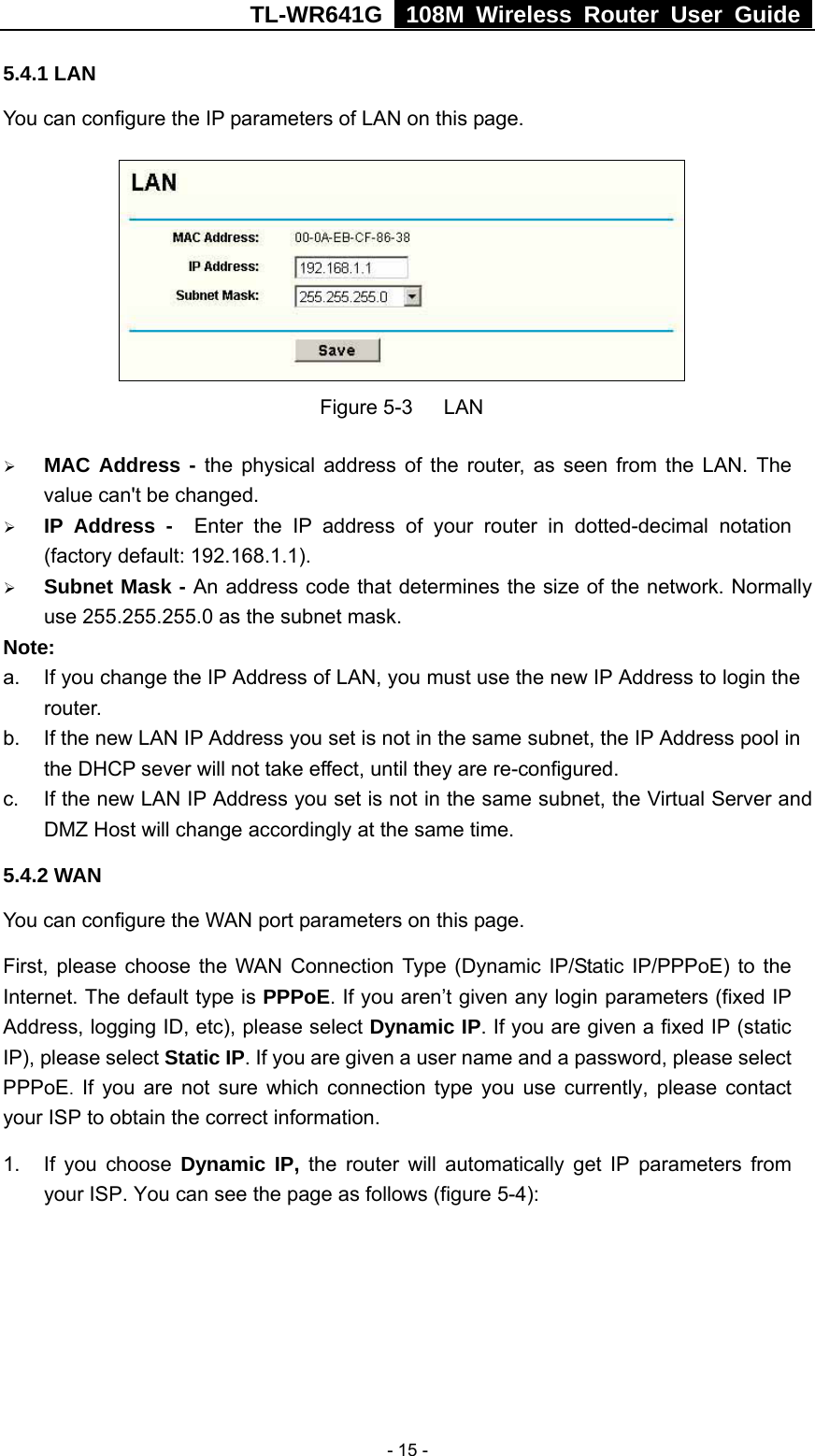 TL-WR641G   108M Wireless Router User Guide   - 15 -5.4.1 LAN You can configure the IP parameters of LAN on this page.    Figure 5-3   LAN ¾ MAC Address - the physical address of the router, as seen from the LAN. The value can&apos;t be changed. ¾ IP Address -  Enter the IP address of your router in dotted-decimal notation (factory default: 192.168.1.1). ¾ Subnet Mask - An address code that determines the size of the network. Normally use 255.255.255.0 as the subnet mask.   Note:  a.  If you change the IP Address of LAN, you must use the new IP Address to login the router.  b.  If the new LAN IP Address you set is not in the same subnet, the IP Address pool in the DHCP sever will not take effect, until they are re-configured. c.  If the new LAN IP Address you set is not in the same subnet, the Virtual Server and DMZ Host will change accordingly at the same time. 5.4.2 WAN You can configure the WAN port parameters on this page. First, please choose the WAN Connection Type (Dynamic IP/Static IP/PPPoE) to the Internet. The default type is PPPoE. If you aren’t given any login parameters (fixed IP Address, logging ID, etc), please select Dynamic IP. If you are given a fixed IP (static IP), please select Static IP. If you are given a user name and a password, please select PPPoE. If you are not sure which connection type you use currently, please contact your ISP to obtain the correct information. 1. If you choose Dynamic IP, the router will automatically get IP parameters from your ISP. You can see the page as follows (figure 5-4): 
