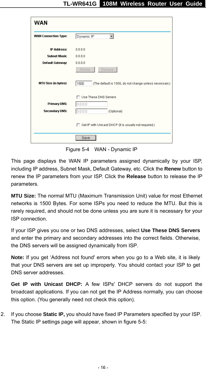 TL-WR641G   108M Wireless Router User Guide   - 16 - Figure 5-4    WAN - Dynamic IP This page displays the WAN IP parameters assigned dynamically by your ISP, including IP address, Subnet Mask, Default Gateway, etc. Click the Renew button to renew the IP parameters from your ISP. Click the Release button to release the IP parameters. MTU Size: The normal MTU (Maximum Transmission Unit) value for most Ethernet networks is 1500 Bytes. For some ISPs you need to reduce the MTU. But this is rarely required, and should not be done unless you are sure it is necessary for your ISP connection. If your ISP gives you one or two DNS addresses, select Use These DNS Servers and enter the primary and secondary addresses into the correct fields. Otherwise, the DNS servers will be assigned dynamically from ISP.  Note: If you get ‘Address not found&apos; errors when you go to a Web site, it is likely that your DNS servers are set up improperly. You should contact your ISP to get DNS server addresses.   Get IP with Unicast DHCP: A few ISPs&apos; DHCP servers do not support the broadcast applications. If you can not get the IP Address normally, you can choose this option. (You generally need not check this option). 2.  If you choose Static IP, you should have fixed IP Parameters specified by your ISP. The Static IP settings page will appear, shown in figure 5-5: 