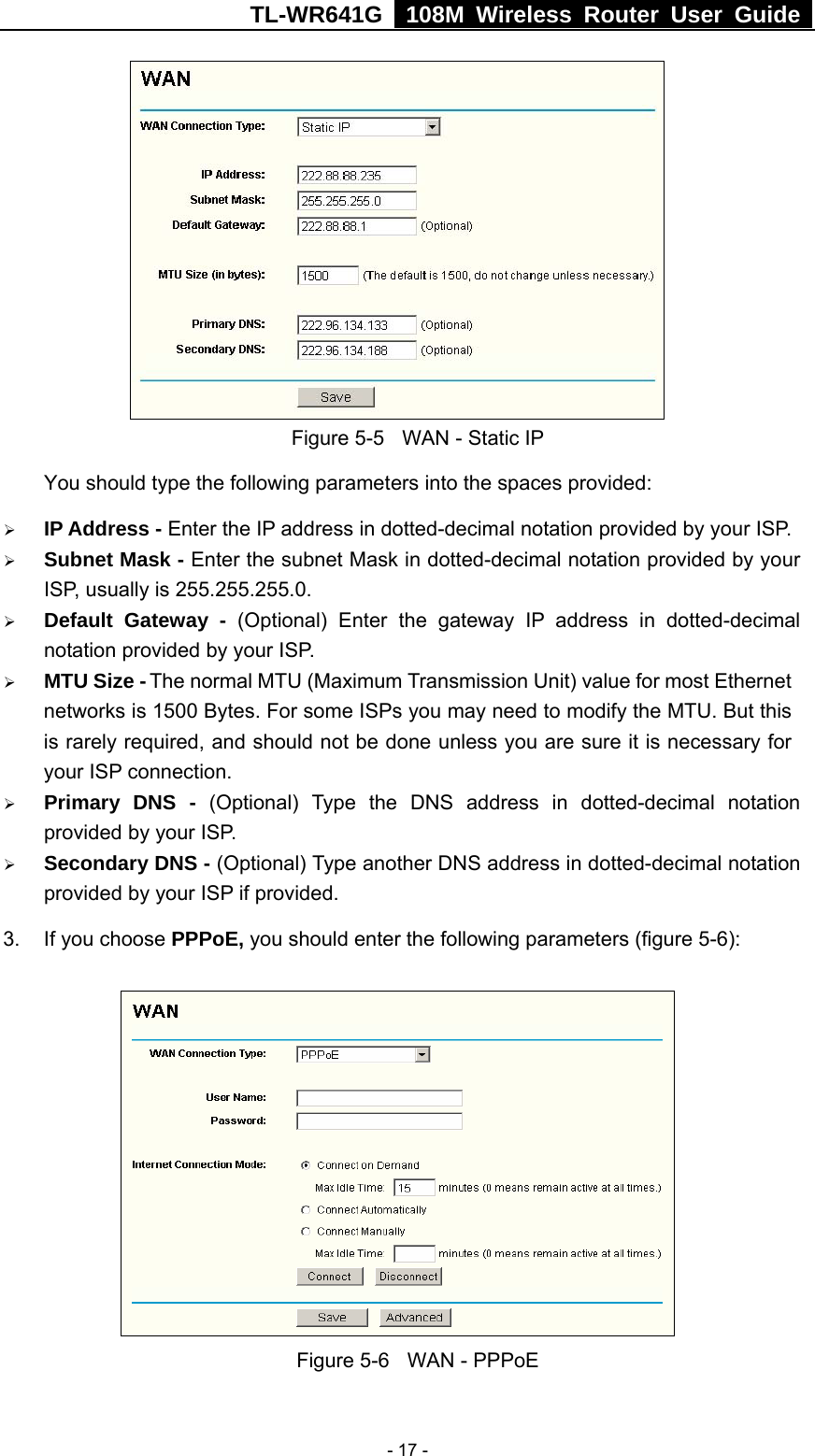 TL-WR641G   108M Wireless Router User Guide   - 17 - Figure 5-5  WAN - Static IP You should type the following parameters into the spaces provided: ¾ IP Address - Enter the IP address in dotted-decimal notation provided by your ISP. ¾ Subnet Mask - Enter the subnet Mask in dotted-decimal notation provided by your ISP, usually is 255.255.255.0. ¾ Default Gateway - (Optional) Enter the gateway IP address in dotted-decimal notation provided by your ISP. ¾ MTU Size - The normal MTU (Maximum Transmission Unit) value for most Ethernet networks is 1500 Bytes. For some ISPs you may need to modify the MTU. But this is rarely required, and should not be done unless you are sure it is necessary for your ISP connection. ¾ Primary DNS - (Optional) Type the DNS address in dotted-decimal notation provided by your ISP. ¾ Secondary DNS - (Optional) Type another DNS address in dotted-decimal notation provided by your ISP if provided. 3.  If you choose PPPoE, you should enter the following parameters (figure 5-6):    Figure 5-6  WAN - PPPoE 