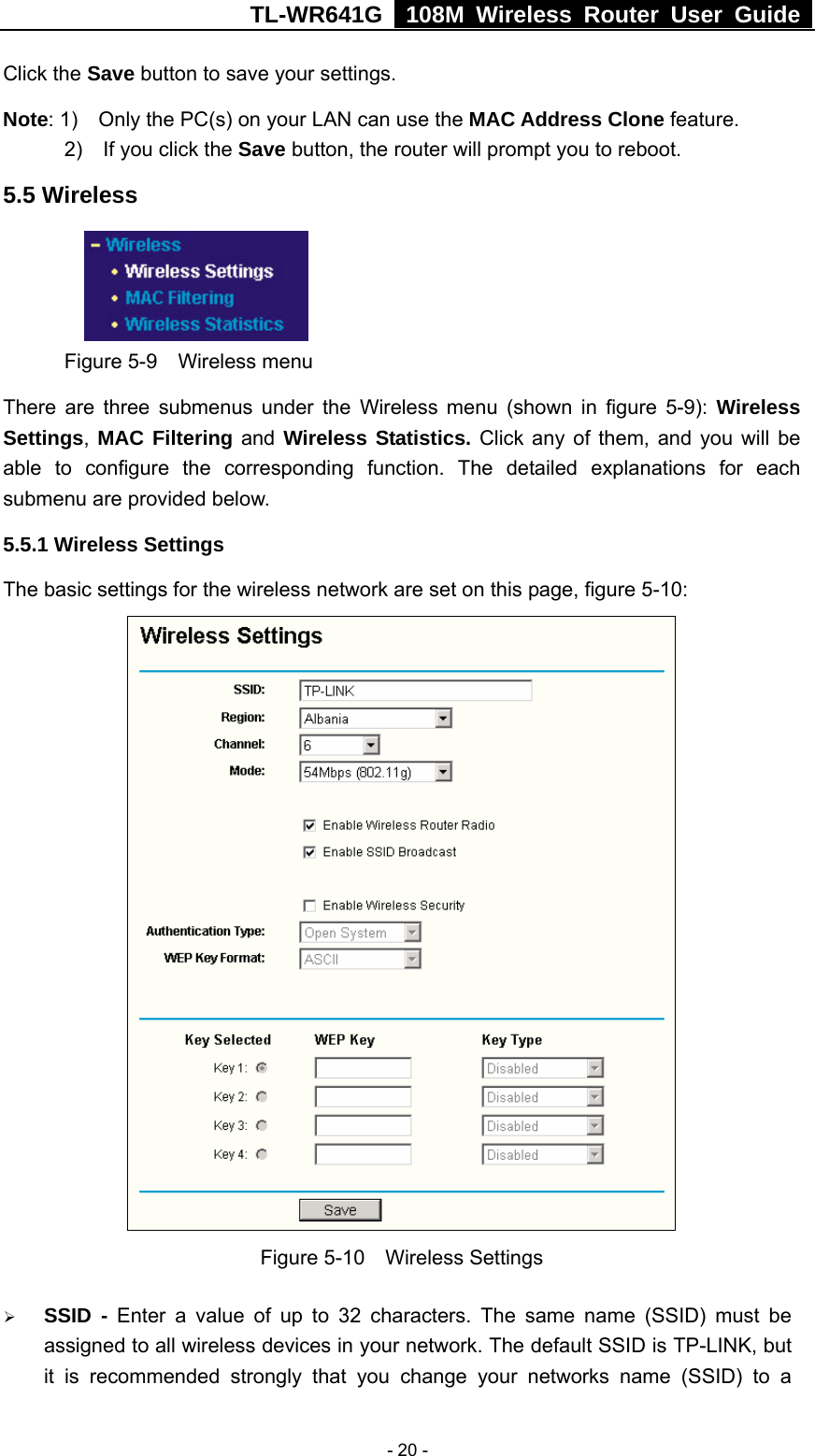 TL-WR641G   108M Wireless Router User Guide   - 20 -Click the Save button to save your settings. Note: 1)    Only the PC(s) on your LAN can use the MAC Address Clone feature. 2)  If you click the Save button, the router will prompt you to reboot. 5.5 Wireless  Figure 5-9  Wireless menu There are three submenus under the Wireless menu (shown in figure 5-9): Wireless Settings, MAC Filtering and Wireless Statistics. Click any of them, and you will be able to configure the corresponding function. The detailed explanations for each submenu are provided below. 5.5.1 Wireless Settings The basic settings for the wireless network are set on this page, figure 5-10:  Figure 5-10  Wireless Settings ¾ SSID - Enter a value of up to 32 characters. The same name (SSID) must be assigned to all wireless devices in your network. The default SSID is TP-LINK, but it is recommended strongly that you change your networks name (SSID) to a 