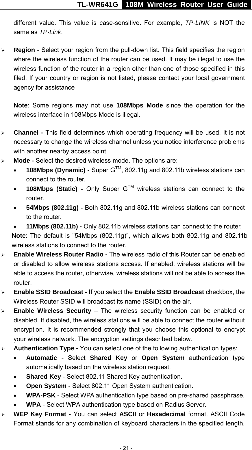 TL-WR641G   108M Wireless Router User Guide   - 21 -different value. This value is case-sensitive. For example, TP-LINK is NOT the same as TP-Link. ¾ Region - Select your region from the pull-down list. This field specifies the region where the wireless function of the router can be used. It may be illegal to use the wireless function of the router in a region other than one of those specified in this filed. If your country or region is not listed, please contact your local government agency for assistance Note: Some regions may not use 108Mbps Mode since the operation for the wireless interface in 108Mbps Mode is illegal. ¾ Channel - This field determines which operating frequency will be used. It is not necessary to change the wireless channel unless you notice interference problems with another nearby access point. ¾ Mode - Select the desired wireless mode. The options are:   • 108Mbps (Dynamic) - Super GTM, 802.11g and 802.11b wireless stations can connect to the router. • 108Mbps (Static) - Only Super GTM wireless stations can connect to the router. • 54Mbps (802.11g) - Both 802.11g and 802.11b wireless stations can connect to the router. • 11Mbps (802.11b) - Only 802.11b wireless stations can connect to the router. Note: The default is &quot;54Mbps (802.11g)&quot;, which allows both 802.11g and 802.11b wireless stations to connect to the router. ¾ Enable Wireless Router Radio - The wireless radio of this Router can be enabled or disabled to allow wireless stations access. If enabled, wireless stations will be able to access the router, otherwise, wireless stations will not be able to access the router. ¾ Enable SSID Broadcast - If you select the Enable SSID Broadcast checkbox, the Wireless Router SSID will broadcast its name (SSID) on the air. ¾ Enable Wireless Security – The wireless security function can be enabled or disabled. If disabled, the wireless stations will be able to connect the router without encryption. It is recommended strongly that you choose this optional to encrypt your wireless network. The encryption settings described below. ¾ Authentication Type - You can select one of the following authentication types: • Automatic - Select Shared Key or Open System authentication type automatically based on the wireless station request. • Shared Key - Select 802.11 Shared Key authentication. • Open System - Select 802.11 Open System authentication.   • WPA-PSK - Select WPA authentication type based on pre-shared passphrase.   • WPA - Select WPA authentication type based on Radius Server. ¾ WEP Key Format - You can select ASCII or  Hexadecimal format. ASCII Code Format stands for any combination of keyboard characters in the specified length. 